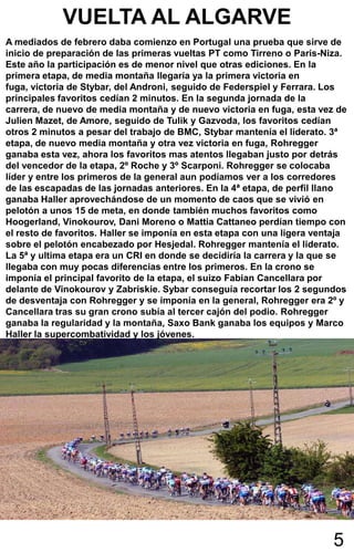 VUELTA AL ALGARVE
A mediados de febrero daba comienzo en Portugal una prueba que sirve de
inicio de preparación de las primeras vueltas PT como Tirreno o Paris-Niza.
Este año la participación es de menor nivel que otras ediciones. En la
primera etapa, de media montaña llegaría ya la primera victoria en
fuga, victoria de Stybar, del Androni, seguido de Federspiel y Ferrara. Los
principales favoritos cedían 2 minutos. En la segunda jornada de la
carrera, de nuevo de media montaña y de nuevo victoria en fuga, esta vez de
Julien Mazet, de Amore, seguido de Tulik y Gazvoda, los favoritos cedían
otros 2 minutos a pesar del trabajo de BMC, Stybar mantenía el liderato. 3ª
etapa, de nuevo media montaña y otra vez victoria en fuga, Rohregger
ganaba esta vez, ahora los favoritos mas atentos llegaban justo por detrás
del vencedor de la etapa, 2º Roche y 3º Scarponi. Rohregger se colocaba
líder y entre los primeros de la general aun podíamos ver a los corredores
de las escapadas de las jornadas anteriores. En la 4ª etapa, de perfil llano
ganaba Haller aprovechándose de un momento de caos que se vivió en
pelotón a unos 15 de meta, en donde también muchos favoritos como
Hoogerland, Vinokourov, Dani Moreno o Mattia Cattaneo perdían tiempo con
el resto de favoritos. Haller se imponía en esta etapa con una ligera ventaja
sobre el pelotón encabezado por Hesjedal. Rohregger mantenía el liderato.
La 5ª y ultima etapa era un CRI en donde se decidiría la carrera y la que se
llegaba con muy pocas diferencias entre los primeros. En la crono se
imponía el principal favorito de la etapa, el suizo Fabian Cancellara por
delante de Vinokourov y Zabriskie. Sybar conseguía recortar los 2 segundos
de desventaja con Rohregger y se imponía en la general, Rohregger era 2º y
Cancellara tras su gran crono subía al tercer cajón del podio. Rohregger
ganaba la regularidad y la montaña, Saxo Bank ganaba los equipos y Marco
Haller la supercombatividad y los jóvenes.




                                                                          5
 