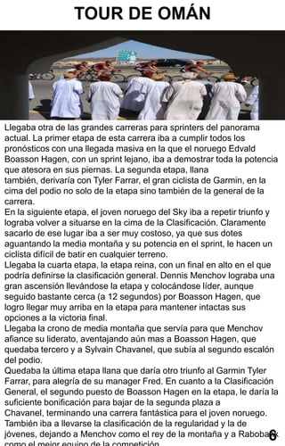 TOUR DE OMÁN




Llegaba otra de las grandes carreras para sprinters del panorama
actual. La primer etapa de esta carrera iba a cumplir todos los
pronósticos con una llegada masiva en la que el noruego Edvald
Boasson Hagen, con un sprint lejano, iba a demostrar toda la potencia
que atesora en sus piernas. La segunda etapa, llana
también, derivaría con Tyler Farrar, el gran ciclista de Garmin, en la
cima del podio no solo de la etapa sino también de la general de la
carrera.
En la siguiente etapa, el joven noruego del Sky iba a repetir triunfo y
lograba volver a situarse en la cima de la Clasificación. Claramente
sacarlo de ese lugar iba a ser muy costoso, ya que sus dotes
aguantando la media montaña y su potencia en el sprint, le hacen un
ciclista difícil de batir en cualquier terreno.
Llegaba la cuarta etapa, la etapa reina, con un final en alto en el que
podría definirse la clasificación general. Dennis Menchov lograba una
gran ascensión llevándose la etapa y colocándose líder, aunque
seguido bastante cerca (a 12 segundos) por Boasson Hagen, que
logro llegar muy arriba en la etapa para mantener intactas sus
opciones a la victoria final.
Llegaba la crono de media montaña que servía para que Menchov
afiance su liderato, aventajando aún mas a Boasson Hagen, que
quedaba tercero y a Sylvain Chavanel, que subía al segundo escalón
del podio.
Quedaba la última etapa llana que daría otro triunfo al Garmin Tyler
Farrar, para alegría de su manager Fred. En cuanto a la Clasificación
General, el segundo puesto de Boasson Hagen en la etapa, le daría la
suficiente bonificación para bajar de la segunda plaza a
Chavanel, terminando una carrera fantástica para el joven noruego.
También iba a llevarse la clasificación de la regularidad y la de
jóvenes, dejando a Menchov como el rey de la montaña y a Rabobank   6
 