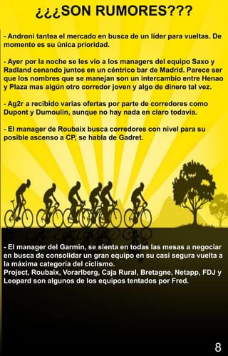 ¿¿¿SON RUMORES???
- Androni tantea el mercado en busca de un líder para vueltas. De
momento es su única prioridad.

- Ayer por la noche se les vio a los managers del equipo Saxo y
Radland cenando juntos en un céntrico bar de Madrid. Parece ser
que los nombres que se manejan son un intercambio entre Henao
y Plaza mas algún otro corredor joven y algo de dinero tal vez.

- Ag2r a recibido varias ofertas por parte de corredores como
Dupont y Dumoulin, aunque no hay nada en claro todavía.

- El manager de Roubaix busca corredores con nivel para su
posible ascenso a CP, se habla de Gadret.




- El manager del Garmin, se sienta en todas las mesas a negociar
en busca de consolidar un gran equipo en su casi segura vuelta a
la máxima categoría del ciclismo.
Project, Roubaix, Vorarlberg, Caja Rural, Bretagne, Netapp, FDJ y
Leopard son algunos de los equipos tentados por Fred.




                                                                8
 