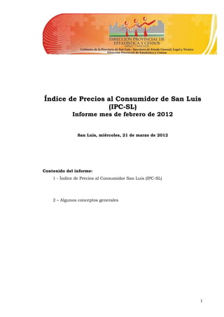 Índice de Precios al Consumidor de San Luis
                  (IPC-SL)
             Informe mes de febrero de 2012


               San Luis, miércoles, 21 de marzo de 2012




Contenido del informe:
    1 - Índice de Precios al Consumidor San Luis (IPC-SL)




    2 – Algunos conceptos generales




                                                            1
 