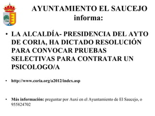 AYUNTAMIENTO EL SAUCEJO
                     informa:

• LA ALCALDÍA- PRESIDENCIA DEL AYTO
  DE CORIA, HA DICTADO RESOLUCIÓN
  PARA CONVOCAR PRUEBAS
  SELECTIVAS PARA CONTRATAR UN
  PSICOLOGO/A
• http://www.coria.org/a2012/index.asp



• Más información: preguntar por Auxi en el Ayuntamiento de El Saucejo, o
  955824702
 