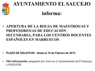 AYUNTAMIENTO EL SAUCEJO
                               informa:

• APERTURA DE LA BOLSA DE MAESTROS/AS Y
  PROFESORES/AS DE EDUCACIÓN
  SECUNDARIA, PARA LOS CENTROS DOCENTES
  ESPAÑOLES EN MARRUECOS


• PLAZO DE SOLICITUD: Hasta el 15 de Febrero de 2013


• Más información: preguntar por Auxi en el Ayuntamiento de El Saucejo,
  o 955824702
 