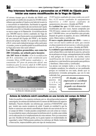 www.cijuelaesvega.blogspot.com

  Hay intereses familiares y personales en el PSOE de Cijuela para
  Hay intereses familiar
                  amiliares personales                         para
        iniciar una nueva recalificación de la Vega de Cijuela
                    nue
                     uev recalif
                           ecalificación
Al mismo tiempo que el Alcalde del PSOE está                    15.655 metros cuadrados de zonas verdes con carril-
gestionando el cambio de uso para los 85.000 metros             bici, 6.222 metros cuadrados de equipamientos
urbanos que quedan a Cijuela a este lado de la autovía          deportivos y 1.065 metros cuadrados de
y convertirlos en industriales, facilitando la segunda          equipamientos docentes» Alcalde del PSOE
recalificación especulativa de este territorio de Cijuela       La realidad fue que: 85.000 metros cuadrados
conocido como R-4, el Alcalde está preparando desde             recalificados por dos veces, fueron comprados por
su nuevo cargo en la Diputación la recalificación de            536.322 euros y pasan a ser vendidos, en plena crisis,
casi 300.000 nuevos metros cuadrados de Vega de                 por 3.100.000 euros, con un beneficio neto privado,
Cijuela, de los que buena parte son propiedad directa           después de gastos en papeleo, de unos 2.000.000 de
de una concejal del Equipo del PSOE y de familia                euros. Datos reales y certificados.
directa del propio Alcalde. Si se pretende recalificar          El nuevo engaño planteado este 2010: « vamos a
el R-4 como suelo industrial porque sobra suelo para            crear con este nuevo cambio de suelo, que consiste
viviendas,¿como se justifica pedir la recalificación de         en almacenamiento de mercancías y vehículos pesado,
la Vega para tener más suelo urbano?.                           más de 200 puestos de trabajo» Alcalde del PSOE.
Los 200 empleos prometidos, son como las                        La realidad es que tendremos: La perdida del único
                                                                suelo urbano libre a este lado de la autovía, salvación
200 viviendas, un señuelo para incautos
                                                                de un pelotazo en riesgo, estrangulamiento de la salida
Año 2007 decía el Alcalde: «Con la recalificación
                                                                y más peligro en la carretera de Lachar, nueva
del R-4, contaremos con suelo residencial para
                                                                recalificación de tierra de excepcional valor
viviendas libres (4.000 metros cuadrados) y... se
                                                                productivo y más beneficios personales para políticos
construirán 107 pisos de protección oficial, una
                                                                y familiares. Datos reales y certificados.
residencia para la tercera edad de 6.000 metros
                                                                Las piezas son siempre reales y se las cobran los
cuadrados con 150 plazas. Igualmente se contará con
                                                                avispados cazadores, los señuelos se van cambiando
                                                                porque en realidad no son nada, donde ayer se
                                                                prometieron viviendas protegidas, que era lo más
                                                                codiciado, hoy
                                                                se prometen             El Alcalde y algún
                                                                puestos de
                                                                                    empresario se coordinan
                                                                t r a b a j o
                                                                ficticios en          para acosarnos en el
                                                                tiempos de           juzgado con denuncias
  Por una carretera sin arcenes y estrecha circularán           p a r o                   intimidatorias.
            las flotas de vehiculos pesados                     asfixiante.

              telefonía       camuf
                                 uflada        torr
    Antena de telefonía móvil camuflada en una tor reta del campo de fútbol
   Todos los pueblos y los expertos rechazan, por su alta peligrosidad potencial
   cancerígena, las antenas de telefonía móvil a menos de 600 metros de espacios
   habitados. Nuestro Alcalde nos informa que autoriza a VODAFONE para
   que instale una caseta receptora de señal. Cuando en realidad lo que ha
   hecho es autorizar una antena camuflada por dentro de una torreta de luz en
   el campo de fútbol. Ustedes pueden comprobarlo con solo echar un vistazo.
   La necesidad de mejor cobertura para la telefonía móvil, no debe estar reñida
   con la adecuación en el emplazamiento de estas antenas. Pero ya conocemos
   que éste Alcalde de brocha gorda, no le gusta reparar en modernidades de
   seguridad y salud. Públicamente pedimos los informes de Medio Ambiente
   e Innovación, imprescindibles para este tipo de instalaciones.


                                                            3
 