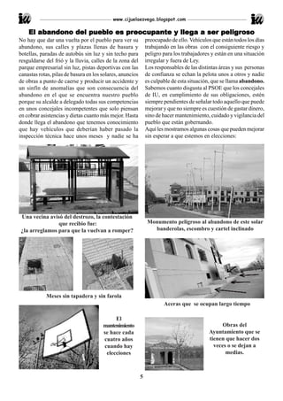 www.cijuelaesvega.blogspot.com

    El abandono del pueblo es preocupante y llega a ser peligroso
       abandono     pueb      preocupante lleg          peligr
No hay que dar una vuelta por el pueblo para ver su            preocupado de ello. Vehículos que están todos los días
abandono, sus calles y plazas llenas de basura y               trabajando en las obras con el consiguiente riesgo y
botellas, paradas de autobús sin luz y sin techo para          peligro para los trabajadores y están en una situación
resguldarse del frió y la lluvia, calles de la zona del        irregular y fuera de Ley.
parque empresarial sin luz, pistas deportivas con las          Los responsables de las distintas áreas y sus personas
canastas rotas, pilas de basura en los solares, anuncios       de confianza se echan la pelota unos a otros y nadie
de obras a punto de caerse y producir un accidente y           es culpable de esta situación, que se llama abandono.
un sinfín de anomalías que son consecuencia del                Sabemos cuanto disgusta al PSOE que los concejales
abandono en el que se encuentra nuestro pueblo                 de IU, en cumplimiento de sus obligaciones, estén
porque su alcalde a delegado todas sus competencias            siempre pendientes de señalar todo aquello que puede
en unos concejales incompetentes que solo piensan              mejorar y que no siempre es cuestión de gastar dinero,
en cobrar asistencias y dietas cuanto más mejor. Hasta         sino de hacer mantenimiento, cuidado y vigilancia del
donde llega el abandono que tenemos conocimiento               pueblo que están gobernando.
que hay vehículos que deberían haber pasado la                 Aquí les mostramos algunas cosas que pueden mejorar
inspección técnica hace unos meses y nadie se ha               sin esperar a que estemos en elecciones:




Una vecina avisó del destrozo, la contestación
               que recibio fue:                                 Monumento peligroso al abandono de este solar
¿la arreglamos para que la vuelvan a romper?                      banderolas, escombro y cartel inclinado




            Meses sin tapadera y sin farola
                                                                       Aceras que se ocupan largo tiempo

                                            El
                                       mantenimiento                                              Obras del
                                       se hace cada                                         Ayuntamiento que se
                                       cuatro años                                          tienen que hacer dos
                                       cuando hay                                             veces o se dejan a
                                        elecciones                                                 medias.



                                                           5
 