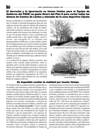 www.cijuelaesvega.blogspot.com

   derroche       ignorancia                     para
El der roche y la ignor ancia no tienen límites par a el Equipo de
Gobier no del PSOE: se gasta dinero del Plan E para cor tar todos los
Gobierno               gasta dinero            para cortar
                      Láchar                  zona depor tiv
                                                     porti
álamos de Camino de Láchar y alameda de la zona depor tiva Cijuela
Hemos confimado en el panfleto del Ayuntamiento
que el Alcalde a solicitado presupuesto para que una
empresa externa tale todos los árboles del camino de
Láchar y de los alrededores del campo de fútbol,
aduciendo problemas técnicos que no tuvieron en
cuenta cuando ellos mismos los sembraron, lo cierto
es que el Concejal Antonio Uceta a informado que
sueltan mucha hoja y dan mucho trabajo. ¡como si
tuviese que recorgelas él!. La «broma» está
presupuestada en 9.000 euros, es decir millón y medio
de las antiguas pesetas, por cortar y triturar la madera
de estos árboles que solo estorban al concejal Uceta,
                                                                    La alameda del Camino de Láchar será eliminada
porque los otros dos que han sido talados en la calle
López de los Ríos junto a la cafetería las Pirámides a
quien estorbaban y molestaban era a un familiar del
Alcalde que le soltaban mucha hoja y además le hacia
sombra a su casa.
A la sustitucion de algunos álamos concretos, que
puedan estár creando algún problema, nadie se
opondría, pero a la tala indiscriminada y masiva de
álamos nos oponemos porque será mayor el perjuicio
que el beneficio, sin duda la temperatura en verano
subirá en las zonas taladas, también al ser ejemlares
grande son magnificas eliminadoras de CO2 y el
                                                                    Más de un centenar de álamos en el campo fútbol
paisaje de Cijuela estará dañado por esta salvajada                                serán eliminados
hecha sin ninguna reflexión.
                 imposible            realidad     muc
                                                    ucho
              Es imposible ocultar la realidad por mucho tiempo
El Alcalde oculto la verdad a la prensa cuando dijo en         Gobierno porque se le ha ido el concejal Samuel Peña
los medios, que la denuncia contra un familiar suyo y          tras la última guerra interna entre concejales del PSOE
varios militantes por insultos a los concejales de IU          y por el desprecio del Alcalde a su autopromoción
el día de las elecciones estaba archivado y la semana          como candidato número uno del PSOE. No se sostiene
pasada se celebró el juicio. Mintió en canal 21 y vuelve       pretender justificar la remodelación por su nuevo
a mentir en su último boletín cuando dijo que a las            cargo en Diputación, solo venía un día en semana a
familias más necesitadas de Cijuela les había repartido        Cijuela. ¿Qué tiene que ver la remodelación para que
paquetes con turrones, mantecados y artículos de               suban de 20 a 100 euros las asistencias a pleno?,
primera necesidad para las navidades, cuando lo que            ¿porqué crear una nueva comisión para aumentar el
les dio fue «un vale para un pollo». Vuelve a mentir           gasto en tiempos de crisis? (BOP nº11, pag 66). Los
ahora cuando dice que debido a su nuevo cargo ha               miembros de la nueva Junta de Gobierno, compuesta
tenido que hacer una remodelación del Equipo de                por Valentina Fernández, Antonio Uceta y Virtudes
Gobierno y que ha renunciado a los ingresos de                 Isla pasan de los 90 a los 150 euros mensuales, más
Cijuela, cuando la verdad es que el jugoso sueldo de           dietas y sueldos. ¿Que relación tiene su nuevo cargo
Diputación es incompatible con el que tenía encubierto         con dar de alta a los concejales de Empleo y Deportes
de Cijuela y ha pasado a cobrar una cifra superior a           en seguridad social y ponerles dos medios sueldos?.
los 5.000 euros mensuales en Diputación, además de             Si estos concejales están trabajando, ¿qué falta hacia
acumular varias viviendas, solares y cuantiosas                ponerles dos medios sueldos y alta en seguridad social
inversiones bancarias. Ha remodelado el Equipo de              con la que está cayendo?, ¿eso es socialismo?.
                                                           6
 
