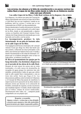 www.cijuelaesvega.blogspot.com

        errores
             es,     ab          falta    consideración            vecinos
   Los er rores, los abusos y la falta de consideración a no pocos vecinos las
          Real López                                          Gobierno muc
                                                                         ucho
   calles Real y López de los Ríos están dando la talla de un Gobier no mucho
                                   caro      eficiente
                             más caro que eficiente
      Las calles López de los Ríos y Calle Real víctimas de la chapuza y los errores
Las chapuzas y los abusos por parte del Concejal de
Obras están dejando unas aceras en López de los Ríos
y Calle Real, que son una vergüenza, cuando no un
problema, para los vecinos y vecinas que se ven
contestados por el PSOE con desconsideración.
Hemos denunciado el cambio del proyecto inicial de
las obras que se vienen realizando en la calle López
de los Ríos, donde se está perjudicando a algunos
vecinos en beneficio del Concejal Antonio Uceta.
Además éste Grupo denuncia la marranada que se esta
haciendo con la calle y con las aceras.
La incompetencia produce la tala                                            Calle Real, diseño sin sentido
intencionada de un pino de bastante años
en la calle López de los Ríos.
Una negligencia del técnico municipal y del concejal
Antonio Uceta que dirige las obras han hecho que
tras cortarle y sobarcarle las raíces principales a este
árbol, éste terminó por ladearse hacia una vivienda y
desde el Ayuntamiento se dio orden de eliminarlo. I.U.
piensa que si se hubiese protegido como se hace en
todas partes no hubiese ocurrido esto.
IU lleva al Ayuntamiento las quejas por la
larga duración y las decisiones chapuceras                       Este pino ha sido talado y el estrechamiento dado a la
en el acerado de las obras de la calle Real.                   acera impide que puedan cruzarse un autobús y un coche
Después de siete meses las aceras aún no están
terminadas y la calle carece de alcantarillas de
recogidas de aguas porque los anteriores han sido
anulados, produciéndose riadas de agua que cubren
toda la calle cuando llueve intensamente y esta no
tiene más salida hasta que llega al río. Las
desavenencias públicas entre la titular de Urbanismo
y el Concejal de Obras han puesto de manifiesto la
improvisación de la ejecución de las obras donde se
detectan errores por decenas en la colocación de
bordillos, terminado de esquinas, niveles incorrectos
que inundarán algunas viviendas, diseño inadecuado               Terminación caprichosa que nadie entiende
para el tráfico, rampas de acceso inadecuadas,
discriminación entre vados, etc..., cualquiera puede
comprobarlo con sus propios ojos.

             Respeten a su pueblo.
 Algunos vecinos y vecinas que se han dirigido
 a nosotros para quejarse, han sido molestados
 posteriormente por algún responsable político.
                                                                       Alineación mal hecha de las aceras
                                                           7
 