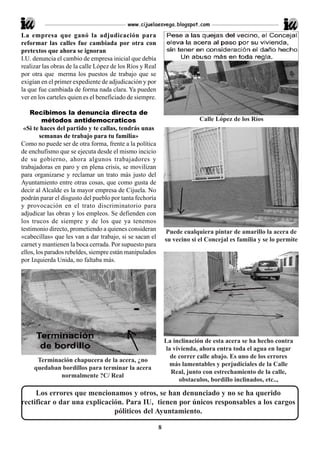 www.cijuelaesvega.blogspot.com

La empresa que ganó la adjudicación para
reformar las calles fue cambiada por otra con
pretextos que ahora se ignoran
I.U. denuncia el cambio de empresa inicial que debía
realizar las obras de la calle López de los Ríos y Real
por otra que merma los puestos de trabajo que se
exigían en el primer expediente de adjudicación y por
la que fue cambiada de forma nada clara. Ya pueden
ver en los carteles quien es el beneficiado de siempre.

    Recibimos la denuncia directa de
         métodos antidemocraticos                                          Calle López de los Ríos
 «Si te haces del partido y te callas, tendrás unas
        semanas de trabajo para tu familia»
Como no puede ser de otra forma, frente a la política
de enchufismo que se ejecuta desde el mismo incicio
de su gobierno, ahora algunos trabajadores y
trabajadoras en paro y en plena crisis, se movilizan
para organizarse y reclamar un trato más justo del
Ayuntamiento entre otras cosas, que como gusta de
decir al Alcalde es la mayor empresa de Cijuela. No
podrán parar el disgusto del pueblo por tanta fechoría
y provocación en el trato discriminatorio para
adjudicar las obras y los empleos. Se defienden con
los trucos de siempre y de los que ya tenemos
testimonio directo, prometiendo a quienes consideran          Puede cualquiera pintar de amarillo la acera de
«cabecillas» que les van a dar trabajo, si se sacan el        su vecino si el Concejal es familia y se lo permite
carnet y mantienen la boca cerrada. Por supuesto para
ellos, los parados rebeldes, siempre están manipulados
por Izquierda Unida, no faltaba más.




                                                              La inclinación de esta acera se ha hecho contra
                                                              la vivienda, ahora entra toda el agua en lugar
                                                                de correr calle abajo. Es uno de los errores
      Terminación chapucera de la acera, ¿no
                                                               más lamentables y perjudiciales de la Calle
     quedaban bordillos para terminar la acera
                                                                Real, junto con estrechamiento de la calle,
             normalmente ?C/ Real
                                                                   obstaculos, bordillo inclinados, etc..,

     Los errores que mencionamos y otros, se han denunciado y no se ha querido
rectificar o dar una explicación. Para IU, tienen por únicos responsables a los cargos
                              póliticos del Ayuntamiento.

                                                          8
 