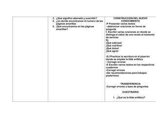 3. ¿Qué significa abonado y suscribir?              CONSTRUCCION DEL NUEVO
4. ¿en donde encontramos el numero de las                  CONOCIMIENTO
   páginas amarillas                        -P Presentar varios textos
5. ¡Qué encontramos en las páginas          - determinar oraciones en forma de
   amarillas?                               pregunta
                                            I- Escribir varias oraciones en donde se
                                            distinga el sabor de una receta al momento
                                            de servirse
                                            Ej.
                                            ¡Qué sabrosa!
                                            ¡Qué nutritiva!
                                            ¡Qué dulce!
                                            ¡Qué agria!

                                            -EJ Practicar la escritura en el pizarrón
                                            donde se emplee la tilde enfática
                                            - Corregir errores
                                            -E Escribir varios textos en los respectivos
                                            cuadernos
                                            -Corregir errores
                                            -dar recomendaciones para trabajos
                                            posteriores


                                                         TRANSFERENCIA
                                            -Corregir errores a base de preguntas

                                                          CUESTINARIO

                                                  1. ¿Qué es la tilde enfática?
 