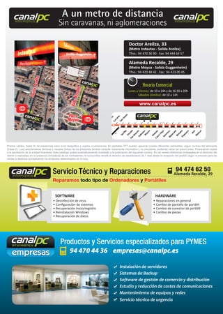 94 470 44 36 empresas@canalpc.es
Productos y Servicios especializados para PYMES
• Desinfección de virus
• Conﬁguración de sistemas
• Recuperación inicio/registro
• Reinstalación Windows
• Recuperación de datos
• Reparaciones en general
• Cambio de pantalla de portátil
• Cambio de conector de portátil
• Cambio de piezas
SOFTWARE HARDWARE
Reparamos todo tipo de Ordenadores y Portátiles
•
•
HARDWARE
OrdenadoresOrdenadores
Servicio Técnico y Reparaciones 94 474 62 50canalpcinformática
canalpcinformática
canalpcinformática
Instalación de servidores
Sistemas de Backup
Software de gestión de comercio y distribución
Estudio y reducción de costes de comunicaciones
Mantenimiento de equipos y redes
Servicio técnico de urgencia
Precios válidos, hasta ﬁn de existencias salvo error tipográﬁco y sujetos a variaciones. En pantallas TFT pueden aparecer píxeles diferentes admisibles, según normas del fabricante
(Clase II). Las características técnicas y visuales (fotos) de los productos tendrán carácter meramente informativo y no vinculante, pudiendo variar sin previo aviso. Financiación sujeta
a la aprobación de la entidad ﬁnanciera. Este catalogo queda automaticamente invalidado a la publicación del siguiente número. En las ventas telefónicas entregadas en el domicilio del
cliente y realizadas sin la presencia simultánea de los contratantes, el consumidor tendrá el derecho de desistimiento de 7 días desde la recepción del pedido según lo previsto para las
ventas a distancia (exceptuando los productos determinados en la Ley).
canalpcinformática
canalpcinformática
canalpcinformática
A un metro de distancia
Sin caravanas, ni aglomeraciones
Doctor Areilza, 33
(Metro Indautxu - Salida Areilza)
Tfno.: 94 470 36 90 · Fax: 94 444 64 57
Alameda Recalde, 29
(Metro Moyua - Salida Guggenheim)
Tfno.: 94 423 48 42 · Fax: 94 423 00 45
www.canalpc.es
Horario Comercial
Lunes a Viernes: de 10 a 14h y de 16.30 a 20h
Sábados (Areilza): de 10 a 14h
Alameda Recalde, 29
 