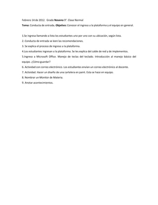 Febrero 14 de 2012. Grado Noveno 9°. Clase Normal
Tema: Conducta de entrada. Objetivo: Conocer el ingreso a la plataforma y el equipo en general.


1.Se ingresa llamando a lista los estudiantes uno por uno con su ubicación, según lista.
2. Conducta de entrada se leen las recomendaciones.
3. Se explica el proceso de ingreso a la plataforma.
4.Los estudiantes ingresan a la plataforma. Se les explica del cable de red y de implementos.
5.Ingreso a Microsoft Office. Manejo de teclas del teclado. Introducción al manejo básico del
equipo. ¿Cómo guardar?
6. Actividad con correo electrónico. Los estudiantes envían un correo electrónico al docente.
7. Actividad. Hacer un diseño de una cartelera en paint. Esta se hace en equipo.
8. Nombrar un Monitor de Materia.
9. Anotar acontecimientos.
 