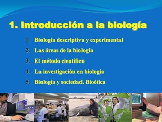 1. Introducción a la biología
   1. Biología descriptiva y experimental
   2. Las áreas de la biología
   3. El método científico
   4. La investigación en biología
   5. Biología y sociedad. Bioética
 