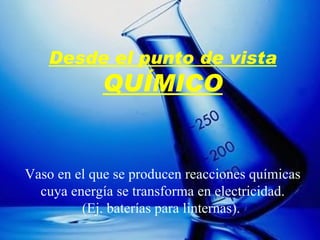 Desde el punto de vista QUÍMICO Vaso en el que se producen reacciones químicas cuya energía se transforma en electricidad. (Ej. baterías para linternas).   