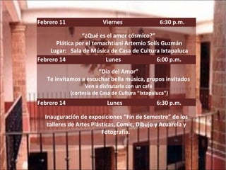 Febrero 11  Viernes  6:30 p.m. “ ¿Qué es el amor cósmico?”  Plática por el temachtiani Artemio Solís Guzmán Lugar:  Sala de Música de Casa de Cultura Ixtapaluca Febrero 14  Lunes  6:00 p.m. “ Día del Amor”  Te invitamos a escuchar bella música, grupos invitados  Ven a disfrutarla con un café  (cortesía de Casa de Cultura “Ixtapaluca”) Febrero 14  Lunes  6:30 p.m. Inauguración de exposiciones “Fin de Semestre” de los talleres de Artes Plásticas, Comic, Dibujo y Acuarela y Fotografía.  