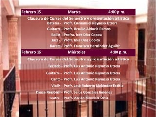Febrero 15  Martes  4:00 p.m. Clausura de Cursos del Semestre y presentación artística Batería -  Profr. Emmanuel Reynoso Utrera Guitarra - Profr. Braulio Alducin Ramos Ballet - Profra. Inés Díaz Copica Jazz -  Profr. Inés Díaz Copica Karate - Profr. Francisco Hernández Aguilar Febrero 16  Miércoles  4:00 p.m. Clausura de Cursos del Semestre y presentación artística Teclado - Profr. Luis Antonio Reynoso Utrera Guitarra -  Profr. Luis Antonio Reynoso Utrera Canto - Profr. Luis Antonio Reynoso Utrera Violín - Profr. José Roberto Meléndez Espitia Danza Regional - Profr. Jesús González Jiménez Teatro -  Profr. Adrián Ximenez Ortiz 