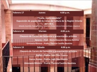 Febrero 17  Jueves  4:00 p.m. “ Vuela, vuela papalote” Exposición de papalotes de Casas de Cultura de la Región Oriente del I.M.C.  (Atlautla, Cocotitlán, Tenango del Aire, Temamatla, Chalco, Valle de Chalco, Juchitepec, Ixtapaluca) Febrero 18  Viernes  4:00 p.m. Clausura de Cursos del Semestre y presentación artística Batería -  Profr. Mario Alejandro Barrera Ramírez Gimnasia Rítmica - Profra. Patricia Castillo Bautista Febrero 19  Sábado  4:00 p.m. Clausura de Cursos del Semestre y presentación artística Ballet - Profra. Inés Díaz Copica Danza Árabe - Profra. Inés Díaz Copica Gimnasia Rítmica - Profra. Patricia Castillo Bautista 