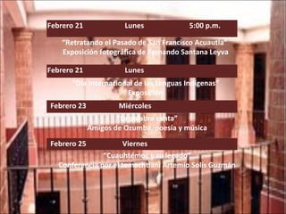 Febrero 21  Lunes  5:00 p.m. “ Retratando el Pasado de San Francisco Acuautla”  Exposición fotográfica de Fernando Santana Leyva Febrero 21  Lunes  “ Día Internacional de las Lenguas Indígenas” Exposición   Febrero 23  Miércoles    “ La palabra canta” Amigos de Ozumba, poesía y música   Febrero 25  Viernes    “ Cuauhtémoc y su legado” Conferencia por el temachtiani Artemio Solís Guzmán 