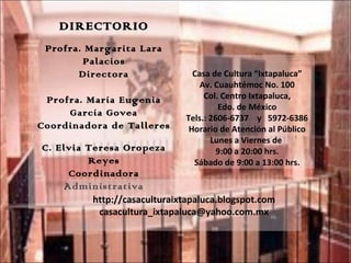 Casa de Cultura “Ixtapaluca” Av. Cuauhtémoc No. 100 Col. Centro Ixtapaluca, Edo. de México Tels.: 2606-6737  y  5972-6386 Horario de Atención al Público Lunes a Viernes de  9:00 a 20:00 hrs. Sábado de 9:00 a 13:00 hrs. DIRECTORIO Profra. Margarita Lara Palacios Directora Profra. María Eugenia García Govea Coordinadora de Talleres C. Elvia Teresa Oropeza Reyes Coordinadora Administrativa http://casaculturaixtapaluca.blogspot.com casacultura_ixtapaluca@yahoo.com.mx 