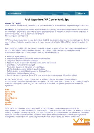 JUVENTUD EMPRESA
   PAGINA 4                                                                               PAGINA 4



                        Publi-Reportaje: VIP Center Bahia Spa
Que es VIP Center?
VIP Center es un centro de bienestar que busca convertir el estilo Wellness en parte integral de la vida.

WELLNES: Si el concepto de “fitness” hace referencia al estar y sentirse físicamente Bien, el concepto
de “wellness” amplia este bienestar a todos los aspectos de la Persona. Con el “wellness” se busca el
equilibrio cuerpo / mente, es decir, el bienestar
Físico, psíquico y emociona.

VIP Center fue inaugurado el 6 de diciembre de 2010, estableciéndose como el único lugar en Bolivia
que te ofrece todos los servicios que te llevarán a convertir el estilo WELLNESS en parte integral de tu
vida.

Este proyecto nació a iniciativa de un grupo de empresarios cruceños y fue creado pensando en el
recurso más valioso de las personas: la vida, ayudando a promover la cultura del bienestar.
Asimismo ha incorporado en sus servicios los siguientes beneficios:

• Atención especializada
• Personal capacitado nacional e internacionalmente.
• Disciplinas de entrenamiento variadas
• Acceder a una evaluación médica como parte del servicio.
• Orientación nutricional (sin cargo).
• Prueba de esfuerzo a cargo de un cardiólogo.
• Oferta de indumentaria deportiva adecuada.
• Cafetería con el respaldo del catering Kcalory Center
• Servicios de peluquería completo.
• Solarium y spa a cargo de Bahia SPA, que ofrece duchas solares de última tecnología

En VIP Center se preocupan por tu salud de manera integral, es por ello que te brindan
Todas las características de cada disciplina para que puedas realizar la que más te convenga según
tu estado físico y no dañar ninguno de tus músculos. Entre las disciplinas que te ofrece tiene las
siguientes:

Gap
Power Jump
Spinning
Rit Mix
Circuit Express
Fitball
Aerobox
Kinesis

VIP CENTER, funciona en un moderno edificio de 4 pisos en donde se encuentran servicios
complementarios, todos destinados a un mismo fin; cuidar el recurso más valioso que tenemos; nuestro
cuerpo. Su amplia infraestructura de 1,350 mts construidos, la comodidad en sus ambientes los cuales
cuentan con aire acondicionado, conexión WI FI, áreas de entrenamiento, cámaras de vigilancia
inteligentes, acceso por dos calles, seguridad 24 horas, amplio parqueo interior entre otros.
 