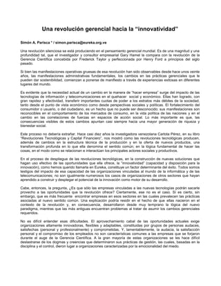 Una revolución gerencial hacia la “innovatividad”<br />Simón A. Parisca * / simon.parisca@eureka.org.ve<br />Una revolución silenciosa se está produciendo en el pensamiento gerencial mundial. Es de una magnitud y una profundidad tal, que el investigador y consultor empresarial Gary Hamel la compara con la revolución de la Gerencia Científica concebida por Frederick Taylor y perfeccionada por Henry Ford a principios del siglo pasado.<br />Si bien las manifestaciones operativas gruesas de esa revolución han sido observables desde hace unos veinte años, las manifestaciones administrativas fundamentales, los cambios en las prácticas gerenciales que le pueden dar sostenibilidad, comienzan a ponerse de manifiesto a través de experiencias exitosas en diferentes lugares del mundo.<br />Es evidente que la necesidad actual de un cambio en la manera de “hacer empresa” surge del impacto de las tecnologías de información y telecomunicaciones en el quehacer  social y económico. Ellas han logrado, con gran rapidez y efectividad, transferir importantes cuotas de poder a los estratos más débiles de la sociedad, tanto desde el punto de vista económico como desde perspectivas sociales y políticas. El fortalecimiento del consumidor o usuario, o del ciudadano, es un hecho que no puede ser desconocido; sus manifestaciones son reconocibles en el comportamiento de los mercados de consumo, en la vida política de las naciones y en el cambio en las correlaciones de fuerzas en espacios de acción social. Lo más importante es que, las consecuencias visibles de estos cambios apuntan casi siempre hacia una mayor generación de riqueza y bienestar social.<br />Este proceso no debería extrañar. Hace casi diez años la investigadora venezolana Carlota Pérez, en su libro “Revoluciones Tecnológicas y Capital Financiero”, nos mostró como las revoluciones tecnológicas producen, además de cambios en la estructura técnica de la producción y en la oferta de nuevos productos, una transformación profunda en lo que ella denomina el sentido común; en la lógica fundamental de hacer las cosas, en el modo como se relacionan e interactúan los principales actores sociales y productivos.<br />En el proceso de despliegue de las revoluciones tecnológicas, en la construcción de nuevas soluciones que hagan uso efectivo de las oportunidades que ella ofrece, la “innovatividad” (capacidad y disposición para la innovación), como hemos querido llamarla en Eureka, constituye un factor determinante del éxito. Todos somos testigos del impacto de esa capacidad de las organizaciones vinculadas al mundo de la informática y de las telecomunicaciones; no son igualmente numerosos los casos de organizaciones de otros sectores que hayan aprendido a construir y desplegar el potencial de la innovación como motor de su desarrollo. <br />Cabe, entonces, la pregunta, ¿Es que sólo las empresas vinculadas a las nuevas tecnologías podrán sacarle provecho a las oportunidades que la revolución ofrece? Ciertamente, ese no es el caso. Sí es cierto, sin embargo, que es más frecuente  encontrar empresas en esos sectores en las cuales prevalecen las prácticas asociadas al nuevo sentido común. Una explicación podría residir en el hecho de que ellas nacieron en el contexto de la revolución y, en consecuencia, desarrollaron desde muy temprano la lógica del nuevo paradigma, mientras que las más antiguas encuentran problemas al tratar de asumir los cambios gerenciales requeridos.<br />No es difícil entender esas dificultades. El aprovechamiento cabal de las oportunidades actuales exige organizaciones altamente innovadoras, flexibles y adaptables, constituidas por grupos de personas audaces, satisfechas (personal y profesionalmente) y comprometidas. Y, lamentablemente, la audacia, la satisfacción personal y el compromiso de los empleados no son características comunes a las empresas que se forjaron durante el auge de la Gerencia Científica. A la gran mayoría de estas organizaciones se les hace difícil deslastrarse de los dogmas y creencias que determinaron sus prácticas de gestión, las cuales, basadas en la disciplina y el control, dieron lugar a organizaciones caracterizadas por la emocionalidad del miedo.<br />Afortunadamente, las cosas parecen cambiar, la dirigencia empresarial comienza a comprender que las prácticas operativas  aprendidas de la gerencia japonesa son importantes y necesarias, más no suficientes para asegurar la sobrevivencia; que el cambio hacia la “innovatividad”, la flexibilidad y la adaptabilidad a los vertiginosos cambios del contexto mundial demandan transformaciones profundas en las prácticas gerenciales.  Tan profundas y ambiciosas que Gary Hamel las denomina “Moonshots” (disparos a la luna) y agrupa en seis categorías: Remendar el alma; Dar rienda suelta a las capacidades; Propiciar la renovación estratégica; Expandir las mentes; Distribuir el poder y Promover el equilibrio.<br />Todas ellas dirigidas a la construcción de organizaciones donde se reduzcan sustancialmente los niveles de burocracia interna; se incremente la participación de los empleados en el diseño estratégico; se ofrezca mayor equidad en la distribución de los beneficios; se amplíe la Misión para incluir objetivos que le den mayor trascendencia al trabajo de  la gente y, en definitiva, donde los mecanismos reguladores de mando y control  den paso a la autonomía responsable, la libertad y la cooperación, y se instale la emocionalidad de la confianza, Bien pudiera decirse que lo que está planteado es que los empleados se conviertan en emprendedores de proyectos innovadores dentro de sus organizaciones y que los gerentes faciliten las condiciones para que ello suceda y se mantenga.<br />Sin duda una profunda revolución gerencial que pudiese llegar a ser comparable a la desatada por Taylor en el siglo pasado.<br />(*) Director General de la Asociación Civil EUREKA<br />