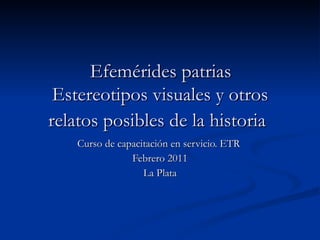 Efemérides patrias  Estereotipos visuales y otros relatos posibles de la historia   Curso de capacitación en servicio. ETR  Febrero 2011 La Plata 