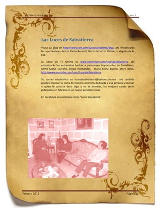 LA TIERRA DEL NO-PASA-NADA                                                                  Número 9




                   Las Luces de Salvatierra
                   Visita su blog en http://www.wix.com/lucessalvatierra/blog, ahí encontrarás
                   las aportaciones de Luz Elena Becerril, Rocío de la Luz Gómez y Virginia de la
                   Luz.

                   Su canal de Tv Online es www.livestream.com/lucesdesalvatierra, ahí
                   encontrarás las entrevistas hechas a personajes importantes de Salvatierra,
                   como Mario Carreño, Eliseo Hernández, María Elena Espino, entre otros.
                   http://www.youtube.com/user/LucesdeSalvatierra

                   Su correo electrónico es lucesdesalvatierra@yahoo.com.mx ahí también
                   puedes mandar tu carta de manera anónima dedicada a esa persona especial,
                   a quien le quisiste decir algo y no te atrevías, las mejores cartas serán
                   publicadas en febrero en un nuevo periódico local.

                   En Facebook encuéntralas como “luces Salvatierra”




Febrero 2012                                                                              Página 20
 