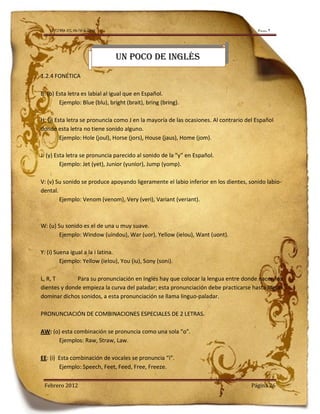 LA TIERRA DEL NO-PASA-NADA                                                          Número 9




                                UN POCO DE INGLÉS
1.2.4 FONÉTICA

B: (b) Esta letra es labial al igual que en Español.
        Ejemplo: Blue (blu), bright (brait), bring (bring).

H: (j) Esta letra se pronuncia como J en la mayoría de las ocasiones. Al contrario del Español
donde esta letra no tiene sonido alguno.
         Ejemplo: Hole (joul), Horse (jors), House (jaus), Home (jom).

J: (y) Esta letra se pronuncia parecido al sonido de la “y” en Español.
         Ejemplo: Jet (yet), Junior (yunior), Jump (yomp).

V: (v) Su sonido se produce apoyando ligeramente el labio inferior en los dientes, sonido labio-
dental.
        Ejemplo: Venom (venom), Very (veri), Variant (veriant).



W: (u) Su sonido es el de una u muy suave.
       Ejemplo: Window (uindou), War (uor), Yellow (ielou), Want (uont).

Y: (i) Suena igual a la i latina.
         Ejemplo: Yellow (ielou), You (iu), Sony (soni).

L, R, T       Para su pronunciación en Inglés hay que colocar la lengua entre donde nacen los
dientes y donde empieza la curva del paladar; esta pronunciación debe practicarse hasta lograr
dominar dichos sonidos, a esta pronunciación se llama linguo-paladar.

PRONUNCIACIÓN DE COMBINACIONES ESPECIALES DE 2 LETRAS.

AW: (o) esta combinación se pronuncia como una sola “o”.
      Ejemplos: Raw, Straw, Law.

EE: (i) Esta combinación de vocales se pronuncia “i”.
        Ejemplo: Speech, Feet, Feed, Free, Freeze.

 Febrero 2012                                                                        Página 26
 
