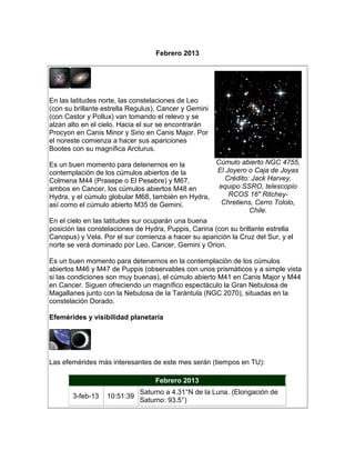 Febrero 2013




En las latitudes norte, las constelaciones de Leo
(con su brillante estrella Regulus), Cancer y Gemini
(con Castor y Pollux) van tomando el relevo y se
alzan alto en el cielo. Hacia el sur se encontrarán
Procyon en Canis Minor y Sirio en Canis Major. Por
el noreste comienza a hacer sus apariciones
Bootes con su magnífica Arcturus.

Es un buen momento para detenernos en la             Cúmulo abierto NGC 4755,
contemplación de los cúmulos abiertos de la           El Joyero o Caja de Joyas
Colmena M44 (Prasepe o El Pesebre) y M67,                Crédito: Jack Harvey,
ambos en Cancer, los cúmulos abiertos M48 en           equipo SSRO, telescopio
Hydra, y el cúmulo globular M68, también en Hydra,        RCOS 16" Ritchey-
así como el cúmulo abierto M35 de Gemini.               Chretiens, Cerro Tololo,
                                                                 Chile.
En el cielo en las latitudes sur ocuparán una buena
posición las constelaciones de Hydra, Puppis, Carina (con su brillante estrella
Canopus) y Vela. Por el sur comienza a hacer su aparición la Cruz del Sur, y el
norte se verá dominado por Leo, Cancer, Gemini y Orion.

Es un buen momento para detenernos en la contemplación de los cúmulos
abiertos M46 y M47 de Puppis (observables con unos prismáticos y a simple vista
si las condiciones son muy buenas), el cúmulo abierto M41 en Canis Major y M44
en Cancer. Siguen ofreciendo un magnífico espectáculo la Gran Nebulosa de
Magallanes junto con la Nebulosa de la Tarántula (NGC 2070), situadas en la
constelación Dorado.

Efemérides y visibilidad planetaria




Las efemérides más interesantes de este mes serán (tiempos en TU):

                                  Febrero 2013
                             Saturno a 4.31°N de la Luna. (Elongación de
       3-feb-13   10:51:39
                             Saturno: 93.5°)
 