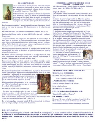 EL DISCERNIMIENTO                                            2 DE FEBRERO LA PRESENTACIÓN DEL SEÑOR
                                                                                               FIESTA DE LA CANDELARIA
                  “no os acomodéis al mundo presente, antes bien transfor-
                                                                                  José y María llevaron a Jesús al templo de Jerusalén, también se
                  maos mediante la renovación de vuestra mente, de forma
                                                                                  conoce como “DIA DE LA CANDELARIA”.
                  que podáis discernir cuál es la voluntad de Dios: lo bueno,
                  lo agradable, lo perfecto” (Rm. 12,2)                           Origen de la fiesta:
                  El discernimiento es la experiencia clave en el seguimiento     Esta costumbre tiene su origen en la celebración litúrgica de la
                  de la persona de Cristo y así acertar en la implementación      fiesta de la purificación y la presentación del Niño Dios al tem-
                  del reinado de Dios. Es el deseo de cumplir la voluntad del     plo.
                  Padre en la convicción de que su realización configura lo       En tiempo de Jesús, la ley prescribía en el Levítico que toda
                  mejor para uno, para los demás para la historia de la hu-       mujer debía presentarse en el templo para purificarse a los cuar-
manidad.                                                                          enta días que hubiese dado a luz. Si el hijo nacido era varón,
                                                                                  debía ser circuncidado a los ocho días y la madre debería per-
En el pensamiento paulino y la espiritualidad ignaciana, iluminan el signifi-     manecer en su casa durante treinta y tres días más, purificán-
cado y, por ende la relevancia del discernimiento en la vida ética del            dose a través del recogimiento y la oración.
creyente.                                                                         La Virgen de la Candelaria:
San Pablo nos indica “que hemos sido llamados a la libertad” (Gal. 5.13).         Es una de las muchas advocaciones (nombres) de la Virgen
                                                                                  María. Tuvo su origen en Tenerife, una de las islas Canarias.
Para Pablo La libertad implica un apego al ESPIRITU, que guía y conduce a         Según la tradición, la Virgen se le apareció en 1392 a dos indios
las personas.                                                                     guanches que pastoreaban su rebaño, quienes, al llegar a la boca
“en efecto todos los que son guiados por el Espíritu de Dios son hijos de         de un barranco, notaron que el ganado no avanzaba, como si
Dios. Pues no recibisteis un espíritu de esclavos para recaer en el temor;        algo impidiera seguir adelante. Para ver qué era lo que pasaba,
antes bien, recibisteis un espíritu de hijos adoptivos que nos hace exclamar:     uno de los pastores avanzó y vio en lo alto de una peña una ima-
¡Abba, Padre! El Espíritu mismo se une a nuestro espíritu para dar testimo-       gen de madera como de un metro de alto de una mujer. Traía
nio de que somos hijos de Dios” (Rm. 8. 14-16).                                   una vela en la mano izquierda y cargaba a un niño en el brazo
                                                                                  derecho. El niño llevaba en sus manos un pajarito de oro.
Esto no significa un camino de libertinaje, ni tampoco una expresión de irre-     En nuestro país esta fiesta se extiende sobre todo en los santu-
sponsabilidad. San pablo no desconoce la condición humana; sin embargo            arios del Socavón, y de Copacabana .
abre un horizonte nuevo.                                                          En Copacabana se celebra la entronización de la
San Pablo: vamos a destacar que la salvación no se da por méritos ni la ley       Virgen de Copacabana, precisamente el 2 de
en sí, simplemente por el amor de Dios hacia nosotros. Esta salvación es          febrero de 1583, llegó la Virgen al pueblo de
gratuita “Nos salvamos por la gracia del señor Jesús” .                           Copacabana.
                                                                                  La liturgia recomienda que, si bien hay devoción se debe recu-
La experiencia religiosa, en Jesús supera la moral del (do ut des) (La ley del    perar el espíritu teológico de la fiesta. Cristo es “la luz del
intercambio: yo te doy para que tú des), cuya crisis está expresada en el libro   mundo”. Ya que, en la misma encierra un significado muy im-
de Job, para inaugurar una nueva conciencia moral nacida de la experiencia        portante pues es Bautismal, navideño, pascual y Escatológico
de Dios como MISERICORDIA, como amor primero al que responde con
Amor.
En el contexto paulino de la libertad Cristiana, el papel del discernimiento       ACTIVIDADES DIMI LA PAZ FEBRERO 2013.
resulta clave porque la seguridad no está depositada en la ley si no en la ap-    MIERCOLES 13 DE FEBRERO:
ertura a Dios y la búsqueda de su voluntad a la ley se le
reconoce su papel pedagógico, que no deja de ser im-                              Hrs. 19:00.– Oración de Intercesión
portante pero jamás salvífico a la vez, la ley no es ca-                               20:00.– Eucaristía e Imposición de la Ceniza.
paz de codificar todas la exigencias del amor.
                                                                                  A PARTIR DEL 8 DE FEBRERO
El discernimiento (el dokimásein) en la expresión de
san Pablo ha formulado lo que tiene que ser en concreto                           Todos los viernes a partir de 15:00 a 18:00
la conducta del hombre de Fe.                                                     Dirige Padre Ivan Bravo.
San Pablo en su carta a los Filipos les dijo:                                     22 de febrero al 24 de febrero.
“Su amor siga creciendo cada vez más en cono-                                     ENCUENTRO INTERNACIONAL DEL DIMI.
cimiento perfecto y todo discernimiento, con que
                                                                                  “Cuando tú Oras y Dios te Escucha”
podáis aquilatar lo mejor para ser puros y sin tacha
para el día de Cristo, llenos de los fruto de justicia que vienen por Jesu-       COCHABAMBA– Bolivia.
cristo, para gloria y alabanza de Dios” (Fil 1,9-11).                             El martes 5 de marzo en La Paz recordamos la aparición de La
Por lo tanto aquél que rechaza el reinado de Dios se someterá al dictamen         Madre Amorosa en la casita de Oración hace 20 AÑOS.
de la ley porque está lejos de una opción discerniente.                           Les estaremos informando de las actividades que se realizarán



PARA REFLEXIONAR
La alegría está en todas partes, está en la verde cubierta de nuestro planeta, en la azul serenidad del cielo, en la temeraria exuberancia de
la primavera, en la severa abstinencia del gris invierno, en la carne viva que anima nuestro cuerpo, en el perfecto equilibrio de la figura
humana, noble y bien parada, en el vivir, en el ejercitar nuestros poderes, en el aprender, en el luchar el mal... La alegría está en todas
partes.
 