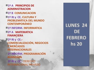 1º A PRINCIPIOS DE
ADMINISTRACION
1º B COMUNICACION
1º RI y CE. CULTURA Y
PROBLEMÁTICA DEL MUNDO
CONTEMPORÁNEO
1º INFORM. INFORMATICA
2º A MATEMATICA
FINANCIERA
2º RI y CE.COMERCIALIZACIÓN, NEGOCIOS
Y MERCADOS
INTERNACIONALES
2º INFORM. PROGRAMACIÓN
AVANZADA
3º RI y CE.- DERECHO
INTERNACIONAL PRIVADO

15

 