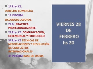  1º RI y CE.
DERECHO COMERCIAL
 1º INFORM.
SICOLOGIA LABORAL
 2º B PRACTICA
PROFESIONALIZANTE
 2º RI y CE. COMUNICACIÓN,
CEREMONIAL Y PROTOCOLO
 3º RI y CE TECNICAS DE
NEGOCIACIONES Y RESOLUCIÓN
DE CONFLICTOS
INTERNACIONALES
 3º INFORM BASE DE DATOS
19

 