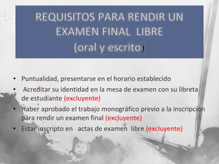 • Puntualidad, presentarse en el horario establecido
• Acreditar su identidad en la mesa de examen con su libreta
de estudiante (excluyente)
• Haber aprobado el trabajo monográfico previo a la inscripción
para rendir un examen final (excluyente)
• Estar inscripto en actas de examen libre (excluyente)

5

 