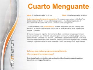 Inicio: 11 de Febrero a las 10:51 pm Final: 18 de Febrero a las 06:48 pm
La Luna prosigue lentamente su camino. Su cara oscura empieza a “abollarla” de
derecha a izquierda. De nuevo debemos agradecer a nuestros antepasados el
descubrimiento de ciertas influencias lunares durante este período.
Durante esta fase lunar podemos hacer aquellas actividades que nos cuestan más
esfuerzo, es tiempo para terminar todo lo que se tiene pendiente, sirve para limpiar,
depurar y cancelar.
El cuarto menguante significa decrecimiento. Este período es ventajoso para hacer
cosas que tengan que ver con la reducción: para comenzar una dieta, pagar facturas,
podar arbustos o finalizar una relación. Conforme la luz de la luna decrece, así lo hará
todo lo que se comience durante esta fase, periodo para clarificar proyectos o sistemas,
perseguir objetivos que se iniciaron durante el cuarto creciente y hacer reparaciones.
¡Con menguante la energía mengua!
Energía de finales, reflexión, reorganización, identificación, desintegración,
descubrir, estrategia, liberación.
Cuarto Menguante
Es tiempo para madurar y expresarse completamente.
 
