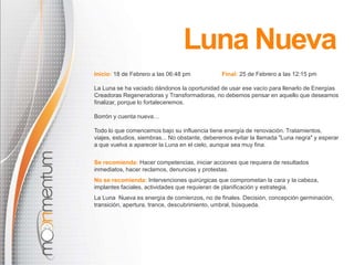 Inicio: 18 de Febrero a las 06:48 pm Final: 25 de Febrero a las 12:15 pm
La Luna se ha vaciado dándonos la oportunidad de usar ese vacío para llenarlo de Energías
Creadoras Regeneradoras y Transformadoras, no debemos pensar en aquello que deseamos
finalizar, porque lo fortaleceremos.
Borrón y cuenta nueva…
Todo lo que comencemos bajo su influencia tiene energía de renovación. Tratamientos,
viajes, estudios, siembras... No obstante, deberemos evitar la llamada "Luna negra" y esperar
a que vuelva a aparecer la Luna en el cielo, aunque sea muy fina.
Se recomienda: Hacer competencias, iniciar acciones que requiera de resultados
inmediatos, hacer reclamos, denuncias y protestas.
No se recomienda: Intervenciones quirúrgicas que comprometan la cara y la cabeza,
implantes faciales, actividades que requieran de planificación y estrategia.
La Luna Nueva es energía de comienzos, no de finales. Decisión, concepción germinación,
transición, apertura, trance, descubrimiento, umbral, búsqueda.
Luna Nueva
 