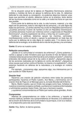 12
Ayúdense mutuamente a llevar sus cargas
En la situación actual de la Iglesia en República Dominicana estamos
metidos y metidas de lleno en apoyar la defensa de la vida. Sí, debemos
defender la vida desde su concepción, no podemos dejarnos imponer unas
leyes que permitan el aborto, debemos luchar en la práctica, tanto dentro
de las reuniones eclesiales como en la calle y en todos los foros en que nos
sea posible.
Como parte de la defensa de la vida, la vida humana, material, y la vida
digna de las personas; toda la vida digna de las personas, y la vida digna de
todas las personas. ¿Cuántos abortos hay al año en República Dominicana?
¿Cuántas personas mueren de hambre al año en República Dominicana?
¿Cuántas personas mueren por violencia común u organizada en República
Dominicana? ¿Cuánta explotación de niños y niñas hay en nuestro país?
Católicos y católicas, debemos apoyar las marchas, caminatas,
manifestaciones contra el aborto y apoyar la participación en todo tipo de
lucha por la defensa de la vida digna en nuestro país. Y lo mismo con la
defensa de la ecología, es la defensa de la vida de las plantas y los animales.
Canto: El amor es nuestro canto
Reflexión comunitaria
¿Existe en tu comunidad el ministerio de enfermos? ¿Cómo podemos y
vamos a apoyar a este ministerio para que durante el mes de febrero sean
visitadas todas las personas enfermas de la comunidad y el sector? ¿Estamos
enterados del estado actual de la ley sobre el aborto? ¿Apoyamos alguna
de las acciones realizadas por la Iglesia en contra del aborto? ¿Apoyamos
otras causas que luchan contra el hambre, la miseria o la explotación? ¿Qué
estamos haciendo en defensa de la naturaleza y la ecología en nuestra
patria?
Por ejemplo, ¿conocemos algo, apoyamos algo, nos interesamos por lo
que sucede en Valle Nuevo?
Oración final
Hacemos una oración de petición voluntaria entre todas las personas
participantes; hacemos el Padre nuestro, Ave María, y terminamos con la
oración final de Papa en el Mensaje para la Jornada Mundial del Enfermo:
María, Madre nuestra, que en Cristo nos acoges como hijos, fortalece en
nuestros corazones la espera confiada, auxílianos en nuestras enfermedades
y sufrimientos guíanos hasta Cristo, hijo tuyo y hermano nuestro,
y ayúdanos a encomendarnos al Padre que realiza obras grandes. Amén.
Compromiso
Además de comprometernos en visitar a los enfermos, y hacerlo de
manera habitual, también nos comprometemos en llevarlos a la celebración
de la Unción de Enfermos de la Comunidad o la parroquia, si se va a realizar,
y en prepararlos para ese sacramento.
Canto: Hoy, Señor, te damos gracias.
 