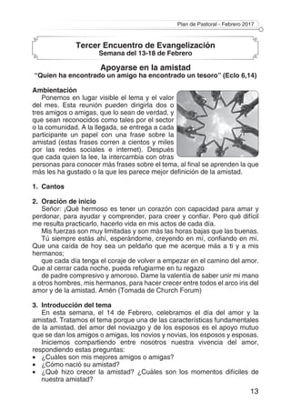 Plan de Pastoral - Febrero 2017
13
Tercer Encuentro de Evangelización
Semana del 13-18 de Febrero
Apoyarse en la amistad
“Quien ha encontrado un amigo ha encontrado un tesoro” (Eclo 6,14)
Ambientación
Ponemos en lugar visible el lema y el valor
del mes. Esta reunión pueden dirigirla dos o
tres amigos o amigas, que lo sean de verdad, y
que sean reconocidos como tales por el sector
o la comunidad. A la llegada, se entrega a cada
participante un papel con una frase sobre la
amistad (estas frases corren a cientos y miles
por las redes sociales e internet). Después
que cada quien la lee, la intercambia con otras
personas para conocer más frases sobre el tema, al final se aprenden la que
más les ha gustado o la que les parece mejor definición de la amistad.
1.	Cantos
2.	 Oración de inicio
Señor: ¡Qué hermoso es tener un corazón con capacidad para amar y
perdonar, para ayudar y comprender, para creer y confiar. Pero qué difícil
me resulta practicarlo, hacerlo vida en mis actos de cada día.
Mis fuerzas son muy limitadas y son más las horas bajas que las buenas.
Tú siempre estás ahí, esperándome, creyendo en mí, confiando en mí.
Que una caída de hoy sea un peldaño que me acerque más a ti y a mis
hermanos;
que cada día tenga el coraje de volver a empezar en el camino del amor.
Que al cerrar cada noche, pueda refugiarme en tu regazo
de padre compresivo y amoroso. Dame la valentía de saber unir mi mano
a otros hombres, mis hermanos, para hacer crecer entre todos el arco iris del
amor y de la amistad. Amén (Tomada de Church Forum)
3.	 Introducción del tema
En esta semana, el 14 de Febrero, celebramos el día del amor y la
amistad. Tratamos el tema porque una de las características fundamentales
de la amistad, del amor del noviazgo y de los esposos es el apoyo mutuo
que se dan los amigos o amigas, los novios y novias, los esposos y esposas.
Iniciemos compartiendo entre nosotros nuestra vivencia del amor,
respondiendo estas preguntas:
•	 ¿Cuáles son mis mejores amigos o amigas?
•	 ¿Cómo nació su amistad?
•	 ¿Qué hizo crecer la amistad? ¿Cuáles son los momentos difíciles de
nuestra amistad?
 