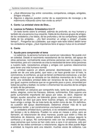 14
Ayúdense mutuamente a llevar sus cargas
•	 ¿Qué diferencias hay entre: conocidos, compañeros, colegas, amigotes,
amigos virtuales…?
•	 Algunos o algunas pueden contar de su experiencia de noviazgo y de
matrimonio indicando cómo han vivido su amor?
4.	 Canto: La amistad viene de Dios…
5.	 Leamos la Palabra: Eclesiástico 6,5-17
Un texto bonito sobre la amistad, además de profundo, es muy humano y
también de una persona muy creyente. Habla de los diversos grupos de amigos,
de los verdaderos y los falsos, de los profundos y de los compañeros, también
habla de los amigotes… ¿Es fácil encontrar un amigo o amiga? ¿Cuesta
tiempo?... Pongamos las cualidades, que según este texto bíblico deben tener
los verdaderos amigos. ¿Qué importancia tiene el apoyo mutuo en la amistad?
6.	Canto
7.	 Ayuda para comprender el tema
Lo sabemos, la persona humana es social por naturaleza: No puede vivir
en soledad. Desde el nacimiento necesitamos de los demás, del apoyo de
otras personas; normalmente esas primeras personas son los papás y los
hermanitos; pero al ir creciendo se crea la necesidad de tener otras personas
a nuestro lado, necesitamos amigos y amigas con quienes relacionarnos
para tener una vida humana normal.
La amistad supone un afecto personal, desinteresado, recíproco (no
puede ser de una sola parte), que nace y se hace grande con el trato, la
convivencia, la confianza, ya que se tienen confesiones exclusivas, y se dan
el apoyo mutuo que se necesita en los distintos momentos de la vida. Por
tanto, una verdadera amistad debe ser recíproca de las dos o tres partes
por igual; supone confianza que se va ganando poco a poco, sinceridad por
todas las partes y lealtad, no contar o chismorrear los asuntos de los amigos
al resto de las personas.
Es también un esfuerzo por compartirlo todo, tanto las cosas positivas,
éxitos, alegrías, como los fracasos, dolores, sufrimientos. Esto supone una
parte sumamente importante del apoyo por estar, es decir, disponer de
tiempo, ayudar, escuchar, ser tolerante, gozar, consolar, y ser sinceros.
Siempre se dice que para tener buenos amigos, es necesario ser un
buen amigo o amiga. No se trata tanto de recibir como de dar. En definitiva,
es cuestión del apoyo desinteresado. Debemos ofrecer más de lo que
esperamos recibir, y así construiremos una buena amistad.
La verdadera amistad dura y perdura; si es verdadera estará por encima
del tiempo y de la distancia. Pueden no verse en meses o años, pero se
llamarán, se relacionarán de otras maneras; puede que estén a miles de
kilómetros de distancia, pero la amistad estará firme, porque seguirá la
confianza y el apoyo. No confundamos esto con las amistades virtuales,
esas personas que nunca se han visto cara a cara ni en persona, solo por
medio de las redes comienzan a relacionarse; alguna de ellas puede llegar
a amistad, la mayoría será una relación, muchas veces de solitarios. Las
 