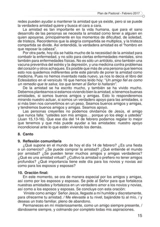 Plan de Pastoral - Febrero 2017
15
redes pueden ayudar a mantener la amistad que ya existe, pero si se puede
la verdadera amistad quiere y busca el cara a cara.
La amistad es tan importante en la vida humana, que para el sano
desarrollo de las personas se necesita la amistad como tener a alguien en
quien apoyarse, principalmente en los momentos de dificultad, de soledad,
de tristeza. Recordemos que la alegría compartida se multiplica, y la tristeza
compartida se divide. Así entendida, la verdadera amistad es el “hombro en
que reposar la cabeza”.
Por otra parte, hoy día se habla mucho de la necesidad de la amistad para
combatir la enfermedad, y no sólo para ciertas enfermedades mentales, sino
también para enfermedades físicas. No es sólo un antídoto, sino también una
vacuna preventiva del estrés y la depresión, y una medicina contra problemas
del corazón y otros achaques. Es posible que más de una persona que leemos
esto nos quedemos indiferentes ante este párrafo de poner la amistad como
medicina. Pues no hemos inventado nada nuevo, ya nos lo decía el libro del
Eclesiástico en el versículo 16 que hemos leído hoy: “Un amigo fiel es como
un remedio que te salva; los que temen al Señor lo hallarán”.
De la amistad se ha escrito mucho, y también se ha vivido mucho.
Debemos plantearnos si estamos viviendo bien la amistad, si tenemos buenas
amistades, si somos buenos amigos y amigas. Esto lo responderemos
mirando nuestro actuar, si somos un verdadero apoyo para las amistades, o
si más bien nos convertimos en un peso. Seamos buenos amigos y amigas,
y tendremos buenos amigos y amigas. Seamos apoyo.
Las personas creyentes no podemos olvidarnos de Jesús, el amigo
que nunca falla: “ustedes son mis amigos… porque yo los elegí a ustedes”
(Juan 15,13-16). Que ese día del 14 de febrero podamos regalar lo mejor
que tenemos y que más puede ayudar a las amistades: nuestro apoyo
incondicional ante lo que estén viviendo los demás.
8.	Canto
9.	 Reflexión comunitaria
¿Qué supone en el mundo de hoy el día 14 de febrero? ¿Es una fiesta
o un comercio? ¿Se puede comprar la amistad? ¿Qué entiende el mundo
por amistad? ¿Se pueden tener muchos amigos y amigas verdaderos?
¿Qué es una amistad virtual? ¿Cultivo la amistad o prefiero no tener amigos
profundos? ¿Qué importancia tiene este día para los novios y novias así
como para los esposos y esposas?
10.	Oración final:
En este momento, se ora de manera especial por los amigos y amigas,
así como por los esposos y esposas. Se pide al Señor para que fortalezca
nuestras amistades y fortalezca en un verdadero amor a los novios y novias,
así como a los esposos y esposas. Se concluye con esta oración:
Viniste como amigo/ Señor Jesús, llegaste a mí humilde y discretamente,
para ofrecerme tu amistad. / Me elevaste a tu nivel, bajándote tú al mío, / y
deseas un trato familiar, pleno de abandono.
Permaneces en mí misteriosamente, como un amigo siempre presente, /
dándoseme siempre, y colmando por completo todas mis aspiraciones.
 