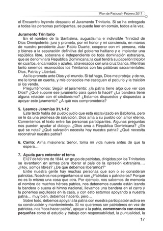 Plan de Pastoral - Febrero 2017
17
el Encuentro leyendo despacio el Juramento Trinitario. Si se ha entregado
a todas las personas participantes, se puede leer en común, todos a la vez.
Juramento Trinitario
En el nombre de la Santísima, augustísima e indivisible Trinidad de
Dios Omnipotente: juro y prometo, por mi honor y mi conciencia, en manos
de nuestro presidente Juan Pablo Duarte, cooperar con mi persona, vida
y bienes a la separación definitiva del gobierno haitiano y e implantar una
república libre, soberana e independiente de toda dominación extranjera,
que se denominará República Dominicana; la cual tendrá su pabellón tricolor
en cuartos, encarnados y azules, atravesados con una cruz blanca. Mientras
tanto seremos reconocidos los Trinitarios con las palabras sacramentales:
Dios, Patria y Libertad.
Así lo prometo ante Dios y el mundo. Si tal hago, Dios me proteja: y de no,
me lo tome en cuenta, y mis consocios me castiguen el perjurio y la traición
si los vendo.
Preguntémonos: Según el juramento: ¿la patria tiene algo que ver con
Dios? ¿Qué supone ese juramento para quien lo hace? ¿La bandera tiene
alguna relación con el cristianismo? ¿Estamos dispuestos y dispuestas a
apoyar este juramento? ¿A qué nos comprometería?
5.	 Leamos Jeremías 31,1-12
Este texto habla del pueblo judío que está esclavizado en Babilonia, pero
se le da una promesa de salvación. Dios ama a su pueblo con amor eterno.
Comentemos el texto entre las personas participantes. Algunas preguntas
nos pueden ayudar al dialogo. ¿Dios ama a República Dominicana? ¿En
qué se nota? ¿Qué salvación necesita hoy nuestra patria? ¿Qué necesita
reconstruir nuestra patria?
6.	Canto: Alma misionera: Señor, toma mi vida nueva antes de que la
espera…
7.	 Ayuda para entender el tema
El 27 de febrero de 1844, un grupo de patriotas, dirigidos por los Trinitarios
se levantaron en armas para liberar al país de la opresión extranjera….
¿Hoy, somos libres? ¿De qué debemos liberarnos?’’
Entre nuestra gente hay muchas personas que son o se consideran
patriotas. Nosotros nos preguntamos si son ¿Patriotas o patrioteros? Porque
no es lo mismo una cosa que otra. Por ejemplo, nos sabemos de memoria
el nombre de muchos héroes patrios, nos detenemos cuando están izando
la bandera o suena el himno nacional, llevamos una bandera en el carro y
la ponemos orgullosos en la casa, y con esto estamos apoyando a nuestra
patria… muy bien, debemos hacerlo, pero…
Sobre todo, debemos apoyar a la patria con nuestra participación activa en
su construcción y mantenimiento. Si no queremos ser patrioteros en vez de
patriotas, nos “toca hacer patria”, apoyar a la patria, comenzando con cosas
pequeñas como el estudio y trabajo con responsabilidad, la puntualidad, la
 