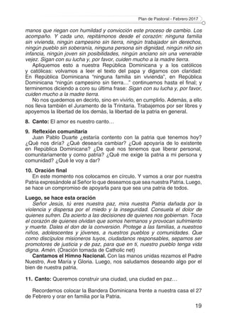 Plan de Pastoral - Febrero 2017
19
manos que riegan con humildad y convicción este proceso de cambio. Los
acompaño. Y cada uno, repitámonos desde el corazón: ninguna familia
sin vivienda, ningún campesino sin tierra, ningún trabajador sin derechos,
ningún pueblo sin soberanía, ninguna persona sin dignidad, ningún niño sin
infancia, ningún joven sin posibilidades, ningún anciano sin una venerable
vejez. Sigan con su lucha y, por favor, cuiden mucho a la madre tierra.
Apliquemos esto a nuestra República Dominicana y a los católicos
y católicas: volvamos a leer el texto del papa y digamos con claridad:
En República Dominicana “ninguna familia sin vivienda”, en República
Dominicana “ningún campesino sin tierra…” continuemos hasta el final; y
terminemos diciendo a coro su última frase: Sigan con su lucha y, por favor,
cuiden mucho a la madre tierra.
No nos quedemos en decirlo, sino en vivirlo, en cumplirlo. Además, a ello
nos lleva también el Juramento de la Trinitaria. Trabajemos por ser libres y
apoyemos la libertad de los demás, la libertad de la patria en general.
8.	Canto: El amor es nuestro canto…
9.	 Reflexión comunitaria
Juan Pablo Duarte ¿estaría contento con la patria que tenemos hoy?
¿Qué nos diría? ¿Qué desearía cambiar? ¿Qué apoyaría de lo existente
en República Dominicana? ¿De qué nos tenemos que liberar personal,
comunitariamente y como patria? ¿Qué me exige la patria a mi persona y
comunidad? ¿Qué le voy a dar?
10.	Oración final
En este momento nos colocamos en círculo. Y vamos a orar por nuestra
Patria expresándole al Señor lo que deseamos que sea nuestra Patria. Luego,
se hace un compromiso de apoyarla para que sea una patria de todos.
Luego, se hace esta oración
Señor Jesús, tú eres nuestra paz, mira nuestra Patria dañada por la
violencia y dispersa por el miedo y la inseguridad. Consuela el dolor de
quienes sufren. Da acierto a las decisiones de quienes nos gobiernan. Toca
el corazón de quienes olvidan que somos hermanos y provocan sufrimiento
y muerte. Dales el don de la conversión. Protege a las familias, a nuestros
niños, adolescentes y jóvenes, a nuestros pueblos y comunidades. Que
como discípulos misioneros tuyos, ciudadanos responsables, sepamos ser
promotores de justicia y de paz, para que en ti, nuestro pueblo tenga vida
digna. Amén. (Oración tomada de Catholic net)
Cantamos el Himno Nacional. Con las manos unidas rezamos el Padre
Nuestro, Ave María y Gloria. Luego, nos saludamos deseando algo por el
bien de nuestra patria.
11.	Canto: Queremos construir una ciudad, una ciudad en paz…
Recordemos colocar la Bandera Dominicana frente a nuestra casa el 27
de Febrero y orar en familia por la Patria.
 