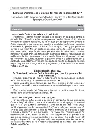 20
Ayúdense mutuamente a llevar sus cargas
Lecturas Dominicales y Diarias del mes de Febrero del 2017
Las lecturas están tomadas del Calendario Litúrgico de la Conferencia del
Episcopado Dominicano 2017
1 Feria
Miércoles Verde
Lectura de la Carta a los Hebreos 12,4-7.11-15
Hermanos: Todavía no han llegado a la sangre en su pelea contra el
pecado. Han olvidado la exhortación paternal que les dieron: «Hijo mío, no
rechaces el castigo del Señor, no te enfades por su reprensión; porque el
Señor reprende a los que ama y castiga a sus hijos preferidos.» Acepten
la corrección, porque Dios los trata como a hijos, pues, ¿qué padre no
corrige a sus hijos? Ningún castigo nos gusta cuando la recibimos, sino que
nos duele; pero, después de pasar por ella, nos da como fruto una vida
honrada y en paz. Por eso, fortalezcan las manos débiles, robustezcan las
rodillas vacilantes, y caminen por una senda llana: así el pie cojo, en vez
de retorcerse, se curará. Busquen la paz con todos y la santificación, sin la
cual nadie verá al Señor. Procuren que nadie se quede sin la gracia de Dios
y que ninguna raíz amarga rebrote y haga daño, contaminando a muchos.
Palabra de Dios.
Salmo Responsorial: 102.
R/. “La misericordia del Señor dura siempre, para los que cumplen
sus mandatos”.
Bendice, alma mía, al Señor, y todo mi ser a su santo nombre. Bendice,
alma mía, al Señor, y no olvides sus beneficios. R/.
Como un padre siente ternura por sus hijos, siente el Señor ternura por
sus fieles; porque Él conoce nuestra masa, se acuerda de que somos barro.
R/.
Pero la misericordia del Señor dura siempre, su justicia pasa de hijos a
nietos: para los que guardan la alianza. R/.
Lectura del Evangelio de San Marcos 6,1-6
En aquel tiempo, fue Jesús a su tierra en compañía de sus discípulos.
Cuando llegó el sábado, empezó a enseñar en la sinagoga; la multitud
que lo oía se preguntaba asombrada: « ¿De dónde saca todo eso? ¿Qué
sabiduría es ésa que le han enseñado? ¿Y esos milagros de sus manos?
¿No es éste el carpintero, el hijo de María, hermano de Santiago y José
y Judas y Simón? Y sus hermanas ¿no viven con nosotros aquí? “Y
desconfiaban de el. Jesús les decía: «No desprecian a un profeta más
que en su tierra, entre sus parientes y en su casa.» No pudo hacer allí
ningún milagro, sólo curó algunos enfermos imponiéndoles las manos. Y
se extrañó de su falta de fe. Y recorría los pueblos de alrededor enseñando.
Palabra del Señor.
 