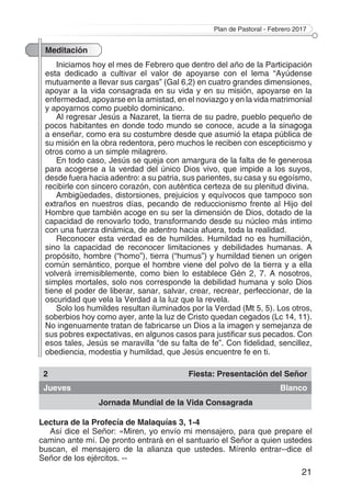 Plan de Pastoral - Febrero 2017
21
Meditación
Iniciamos hoy el mes de Febrero que dentro del año de la Participación
esta dedicado a cultivar el valor de apoyarse con el lema “Ayúdense
mutuamente a llevar sus cargas” (Gal 6,2) en cuatro grandes dimensiones,
apoyar a la vida consagrada en su vida y en su misión, apoyarse en la
enfermedad, apoyarse en la amistad, en el noviazgo y en la vida matrimonial
y apoyarnos como pueblo dominicano.
Al regresar Jesús a Nazaret, la tierra de su padre, pueblo pequeño de
pocos habitantes en donde todo mundo se conoce, acude a la sinagoga
a enseñar, como era su costumbre desde que asumió la etapa pública de
su misión en la obra redentora, pero muchos le reciben con escepticismo y
otros como a un simple milagrero.
En todo caso, Jesús se queja con amargura de la falta de fe generosa
para acogerse a la verdad del único Dios vivo, que impide a los suyos,
desde fuera hacia adentro: a su patria, sus parientes, su casa y su egoísmo,
recibirle con sincero corazón, con auténtica certeza de su plenitud divina.
Ambigüedades, distorsiones, prejuicios y equívocos que tampoco son
extraños en nuestros días, pecando de reduccionismo frente al Hijo del
Hombre que también acoge en su ser la dimensión de Dios, dotado de la
capacidad de renovarlo todo, transformando desde su núcleo más intimo
con una fuerza dinámica, de adentro hacia afuera, toda la realidad.
Reconocer esta verdad es de humildes. Humildad no es humillación,
sino la capacidad de reconocer limitaciones y debilidades humanas. A
propósito, hombre (“homo”), tierra (“humus”) y humildad tienen un origen
común semántico, porque el hombre viene del polvo de la tierra y a ella
volverá irremisiblemente, como bien lo establece Gén 2, 7. A nosotros,
simples mortales, solo nos corresponde la debilidad humana y solo Dios
tiene el poder de liberar, sanar, salvar, crear, recrear, perfeccionar, de la
oscuridad que vela la Verdad a la luz que la revela.
Solo los humildes resultan iluminados por la Verdad (Mt 5, 5). Los otros,
soberbios hoy como ayer, ante la luz de Cristo quedan cegados (Lc 14, 11).
No ingenuamente tratan de fabricarse un Dios a la imagen y semejanza de
sus pobres expectativas, en algunos casos para justificar sus pecados. Con
esos tales, Jesús se maravilla “de su falta de fe”. Con fidelidad, sencillez,
obediencia, modestia y humildad, que Jesús encuentre fe en ti.
2 Fiesta: Presentación del Señor
Jueves Blanco
Jornada Mundial de la Vida Consagrada
Lectura de la Profecía de Malaquías 3, 1-4
Así dice el Señor: «Miren, yo envío mi mensajero, para que prepare el
camino ante mí. De pronto entrará en el santuario el Señor a quien ustedes
buscan, el mensajero de la alianza que ustedes. Mírenlo entrar--dice el
Señor de los ejércitos. --
 