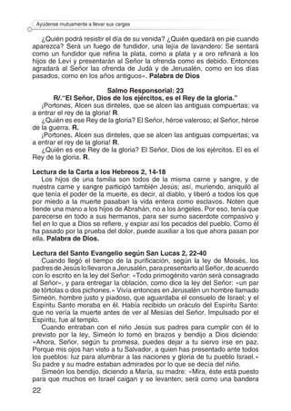 22
Ayúdense mutuamente a llevar sus cargas
¿Quién podrá resistir el día de su venida? ¿Quién quedará en pie cuando
aparezca? Será un fuego de fundidor, una lejía de lavandero: Se sentará
como un fundidor que refina la plata, como a plata y a oro refinará a los
hijos de Leví y presentarán al Señor la ofrenda como es debido. Entonces
agradará al Señor las ofrenda de Judá y de Jerusalén, como en los días
pasados, como en los años antiguos». Palabra de Dios
Salmo Responsorial: 23
R/.“El Señor, Dios de los ejércitos, es el Rey de la gloria.”
¡Portones, Alcen sus dinteles, que se alcen las antiguas compuertas; va
a entrar el rey de la gloria! R.
¿Quién es ese Rey de la gloria? El Señor, héroe valeroso; el Señor, héroe
de la guerra. R.
¡Portones, Alcen sus dinteles, que se alcen las antiguas compuertas; va
a entrar el rey de la gloria! R.
¿Quién es ese Rey de la gloria? El Señor, Dios de los ejércitos. El es el
Rey de la gloria. R.
Lectura de la Carta a los Hebreos 2, 14-18
Los hijos de una familia son todos de la misma carne y sangre, y de
nuestra carne y sangre participó también Jesús; así, muriendo, aniquiló al
que tenía el poder de la muerte, es decir, al diablo, y liberó a todos los que
por miedo a la muerte pasaban la vida entera como esclavos. Noten que
tiende una mano a los hijos de Abrahán, no a los ángeles. Por eso, tenía que
parecerse en todo a sus hermanos, para ser sumo sacerdote compasivo y
fiel en lo que a Dios se refiere, y expiar así los pecados del pueblo. Como él
ha pasado por la prueba del dolor, puede auxiliar a los que ahora pasan por
ella. Palabra de Dios.
Lectura del Santo Evangelio según San Lucas 2, 22-40
Cuando llegó el tiempo de la purificación, según la ley de Moisés, los
padres de Jesús lo llevaron a Jerusalén, para presentarlo al Señor, de acuerdo
con lo escrito en la ley del Señor: «Todo primogénito varón será consagrado
al Señor», y para entregar la oblación, como dice la ley del Señor: «un par
de tórtolas o dos pichones.» Vivía entonces en Jerusalén un hombre llamado
Simeón, hombre justo y piadoso, que aguardaba el consuelo de Israel; y el
Espíritu Santo moraba en él. Había recibido un oráculo del Espíritu Santo:
que no vería la muerte antes de ver al Mesías del Señor. Impulsado por el
Espíritu, fue al templo.
Cuando entraban con el niño Jesús sus padres para cumplir con él lo
previsto por la ley, Simeón lo tomó en brazos y bendijo a Dios diciendo:
«Ahora, Señor, según tu promesa, puedes dejar a tu siervo irse en paz.
Porque mis ojos han visto a tu Salvador, a quien has presentado ante todos
los pueblos: luz para alumbrar a las naciones y gloria de tu pueblo Israel.»
Su padre y su madre estaban admirados por lo que se decía del niño.
Simeón los bendijo, diciendo a María, su madre: «Mira, éste está puesto
para que muchos en Israel caigan y se levanten; será como una bandera
 