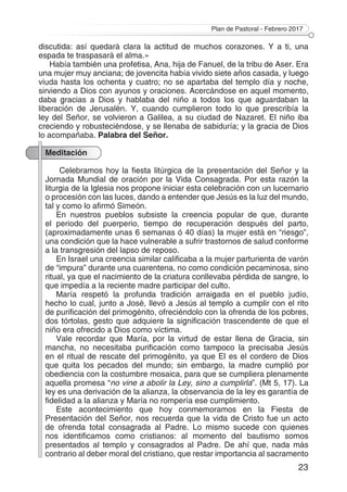 Plan de Pastoral - Febrero 2017
23
discutida: así quedará clara la actitud de muchos corazones. Y a ti, una
espada te traspasará el alma.»
Había también una profetisa, Ana, hija de Fanuel, de la tribu de Aser. Era
una mujer muy anciana; de jovencita había vivido siete años casada, y luego
viuda hasta los ochenta y cuatro; no se apartaba del templo día y noche,
sirviendo a Dios con ayunos y oraciones. Acercándose en aquel momento,
daba gracias a Dios y hablaba del niño a todos los que aguardaban la
liberación de Jerusalén. Y, cuando cumplieron todo lo que prescribía la
ley del Señor, se volvieron a Galilea, a su ciudad de Nazaret. El niño iba
creciendo y robusteciéndose, y se llenaba de sabiduría; y la gracia de Dios
lo acompañaba. Palabra del Señor.
Meditación
Celebramos hoy la fiesta litúrgica de la presentación del Señor y la
Jornada Mundial de oración por la Vida Consagrada. Por esta razón la
liturgia de la Iglesia nos propone iniciar esta celebración con un lucernario
o procesión con las luces, dando a entender que Jesús es la luz del mundo,
tal y como lo afirmó Simeón.
En nuestros pueblos subsiste la creencia popular de que, durante
el periodo del puerperio, tiempo de recuperación después del parto,
(aproximadamente unas 6 semanas ó 40 días) la mujer está en “riesgo”,
una condición que la hace vulnerable a sufrir trastornos de salud conforme
a la transgresión del lapso de reposo.
En Israel una creencia similar calificaba a la mujer parturienta de varón
de “impura” durante una cuarentena, no como condición pecaminosa, sino
ritual, ya que el nacimiento de la criatura conllevaba pérdida de sangre, lo
que impedía a la reciente madre participar del culto.
María respetó la profunda tradición arraigada en el pueblo judío,
hecho lo cual, junto a José, llevó a Jesús al templo a cumplir con el rito
de purificación del primogénito, ofreciéndolo con la ofrenda de los pobres,
dos tórtolas, gesto que adquiere la significación trascendente de que el
niño era ofrecido a Dios como víctima.
Vale recordar que María, por la virtud de estar llena de Gracia, sin
mancha, no necesitaba purificación como tampoco la precisaba Jesús
en el ritual de rescate del primogénito, ya que El es el cordero de Dios
que quita los pecados del mundo; sin embargo, la madre cumplió por
obediencia con la costumbre mosaica, para que se cumpliera plenamente
aquella promesa “no vine a abolir la Ley, sino a cumplirla”. (Mt 5, 17). La
ley es una derivación de la alianza, la observancia de la ley es garantía de
fidelidad a la alianza y María no rompería ese cumplimiento.
Este acontecimiento que hoy conmemoramos en la Fiesta de
Presentación del Señor, nos recuerda que la vida de Cristo fue un acto
de ofrenda total consagrada al Padre. Lo mismo sucede con quienes
nos identificamos como cristianos: al momento del bautismo somos
presentados al templo y consagrados al Padre. De ahí que, nada más
contrario al deber moral del cristiano, que restar importancia al sacramento
 