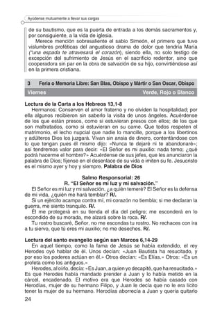 24
Ayúdense mutuamente a llevar sus cargas
de su bautismo, que es la puerta de entrada a los demás sacramentos y,
por consiguiente, a la vida de iglesia.
Merece mención sobresaliente el sabio Simeón, el primero que tuvo
vislumbres proféticas del angustioso drama de dolor que tendría María
(“una espada te atravesará el corazón), siendo ella, no solo testigo de
excepción del sufrimiento de Jesús en el sacrificio redentor, sino que
cooperadora sin par en la obra de salvación de su hijo, convirtiéndose así
en la primera cristiana.
3 Feria o Memoria Libre: San Blas, Obispo y Mártir o San Oscar, Obispo
Viernes Verde, Rojo o Blanco
Lectura de la Carta a los Hebreos 13,1-8
Hermanos: Conserven el amor fraterno y no olviden la hospitalidad; por
ella algunos recibieron sin saberlo la visita de unos ángeles. Acuérdense
de los que están presos, como si estuvieran presos con ellos; de los que
son maltratados, como si estuvieran en su carne. Que todos respeten el
matrimonio, el lecho nupcial que nadie lo mancille, porque a los libertinos
y adúlteros Dios los juzgará. Vivan sin ansia de dinero, contentándose con
lo que tengan pues él mismo dijo: «Nunca te dejaré ni te abandonaré»;
así tendremos valor para decir: «El Señor es mi auxilio: nada temo; ¿qué
podrá hacerme el hombre?» Acuérdense de sus jefes, que les anunciaron la
palabra de Dios; fíjense en el desenlace de su vida e imiten su fe. Jesucristo
es el mismo ayer y hoy y siempre. Palabra de Dios
Salmo Responsorial: 26
R. “El Señor es mi luz y mi salvación.”
El Señor es mi luz y mi salvación, ¿a quién temeré? El Señor es la defensa
de mi vida, ¿quién me hará temblar? R/.
Si un ejército acampa contra mí, mi corazón no tiembla; si me declaran la
guerra, me siento tranquilo. R/.
Él me protegerá en su tienda el día del peligro; me esconderá en lo
escondido de su morada, me alzará sobre la roca. R/.
Tu rostro buscaré, Señor, no me escondas tu rostro. No rechaces con ira
a tu siervo, que tú eres mi auxilio; no me deseches. R/.
Lectura del santo evangelio según san Marcos 6,14-29
En aquel tiempo, como la fama de Jesús se había extendido, el rey
Herodes oyó hablar de él. Unos decían: «Juan Bautista ha resucitado, y
por eso los poderes actúan en él.» Otros decían: «Es Elías.» Otros: «Es un
profeta como los antiguos.»
Herodes, al oírlo, decía: «Es Juan, a quien yo decapité, que ha resucitado.»
Es que Herodes había mandado prender a Juan y lo había metido en la
cárcel, encadenado. El motivo era que Herodes se había casado con
Herodías, mujer de su hermano Filipo, y Juan le decía que no le era lícito
tener la mujer de su hermano. Herodías aborrecía a Juan y quería quitarlo
 