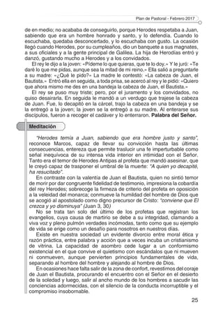 Plan de Pastoral - Febrero 2017
25
de en medio; no acababa de conseguirlo, porque Herodes respetaba a Juan,
sabiendo que era un hombre honrado y santo, y lo defendía. Cuando lo
escuchaba, quedaba desconcertado, y lo escuchaba con gusto. La ocasión
llegó cuando Herodes, por su cumpleaños, dio un banquete a sus magnates,
a sus oficiales y a la gente principal de Galilea. La hija de Herodías entró y
danzó, gustando mucho a Herodes y a los convidados.
El rey le dijo a la joven: «Pídeme lo que quieras, que te lo doy.» Y le juró: «Te
daré lo que me pidas, aunque sea la mitad de mi reino.» Ella salió a preguntarle
a su madre: «¿Qué le pido?» La madre le contestó: «La cabeza de Juan, el
Bautista.» Entró ella en seguida, a toda prisa, se acercó al rey y le pidió: «Quiero
que ahora mismo me des en una bandeja la cabeza de Juan, el Bautista.»
El rey se puso muy triste; pero, por el juramento y los convidados, no
quiso desairarla. En seguida le mandó a un verdugo que trajese la cabeza
de Juan. Fue, lo decapitó en la cárcel, trajo la cabeza en una bandeja y se
la entregó a la joven; la joven se la entregó a su madre. Al enterarse sus
discípulos, fueron a recoger el cadáver y lo enterraron. Palabra del Señor.
Meditación
“Herodes temía a Juan, sabiendo que era hombre justo y santo”,
reconoce Marcos, capaz de llevar su convicción hasta las últimas
consecuencias, entereza que permite traslucir una fe imperturbable como
señal inequívoca de su intensa vida interior en intimidad con el Señor.
Tanto era el temor de Herodes Antipas al profeta que mandó asesinar, que
le creyó capaz de trasponer el umbral de la muerte: “A quien yo decapité,
ha resucitado”.
En contraste con la valentía de Juan el Bautista, quien no sintió temor
de morir por dar congruente fidelidad de testimonio, impresiona la cobardía
del rey Herodes; sobrecoge la firmeza de criterio del profeta en oposición
a la veleidad del monarca; conmueve la humildad del hombre de Dios que
se acogió al apostolado como digno precursor de Cristo: “conviene que El
crezca y yo disminuya” (Juan 3, 30)
No se trata tan solo del último de los profetas que registran los
evangelios, cuya causa de martirio se debe a su integridad, clamando a
viva voz y pleno pulmón verdades incómodas, tanto como que su ejemplo
de vida se erige como un desafío para nosotros en nuestros días.
Existe en nuestra sociedad un evidente divorcio entre moral ética y
razón práctica, entre palabra y acción que a veces incuba un cristianismo
de vitrina. La capacidad de asombro cede lugar a un conformismo
existencial en el que convive el quietismo con escándalos que ni mueven
ni conmueven, aunque pervierten principios fundamentales de vida,
separando al hombre del hombre y alejando al hombre de Dios.
En ocasiones hace falta salir de la zona de confort, revestirnos del coraje
de Juan el Bautista, procurando el encuentro con el Señor en el desierto
de la soledad y luego, salir al ancho mundo de los hombres a sacudir las
conciencias adormecidas, con el silencio de la conducta incorruptible y el
compromiso insobornable.
 