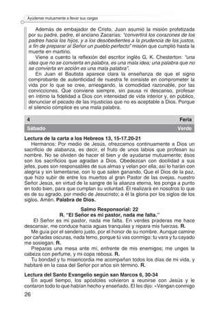 26
Ayúdense mutuamente a llevar sus cargas
Además de embajador de Cristo, Juan asumió la misión profetizada
por su padre, padre, el anciano Zacarías: “convertirá los corazones de los
padres hacia los hijos, y a los desobedientes a la prudencia de los justos,
a fin de preparar al Señor un pueblo perfecto” misión que cumplió hasta la
muerte en martirio.
Viene a cuento la reflexión del escritor inglés G. K. Chesterton: “una
idea que no se convierta en palabra, es una mala idea; una palabra que no
se convierta en acción es una mala palabra”.
En Juan el Bautista aparece clara la enseñanza de que el signo
comprobante de autenticidad de nuestra fe consiste en comprometer la
vida por lo que se cree, arriesgando, la comodidad razonable, por las
convicciones. Que conviene siempre, sin pausa ni descanso, profesar
en íntimo la fidelidad a Dios con intensidad de vida interior y, en público,
denunciar el pecado de las injusticias que no es aceptable a Dios. Porque
el silencio cómplice es una mala palabra.
4 Feria
Sábado Verde
Lectura de la carta a los Hebreos 13, 15-17.20-21
Hermanos: Por medio de Jesús, ofrezcamos continuamente a Dios un
sacrificio de alabanza, es decir, el fruto de unos labios que profesan su
nombre. No se olviden de hacer el bien y de ayudarse mutuamente; ésos
son los sacrificios que agradan a Dios. Obedezcan con docilidad a sus
jefes, pues son responsables de sus almas y velan por ella; así lo harán con
alegría y sin lamentarse, con lo que salen ganando. Que el Dios de la paz,
que hizo subir de entre los muertos al gran Pastor de las ovejas, nuestro
Señor Jesús, en virtud de la sangre de la alianza eterna, les ponga a punto
en todo bien, para que cumplan su voluntad. Él realizará en nosotros lo que
es de su agrado, por medio de Jesucristo; a él la gloria por los siglos de los
siglos. Amén. Palabra de Dios.
Salmo Responsorial: 22
R. “El Señor es mi pastor, nada me falta.”
El Señor es mi pastor, nada me falta. En verdes praderas me hace
descansar, me conduce hacia aguas tranquilas y repara mis fuerzas. R.
Me guía por el sendero justo, por el honor de su nombre. Aunque camine
por cañadas oscuras, nada temo, porque tú vas conmigo: tu vara y tu cayado
me sosiegan. R.
Preparas una mesa ante mí, enfrente de mis enemigos; me unges la
cabeza con perfume, y mi copa rebosa. R.
Tu bondad y tu misericordia me acompañan todos los días de mi vida, y
habitaré en la casa del Señor por años sin término. R.
Lectura del Santo Evangelio según san Marcos 6, 30-34
En aquel tiempo, los apóstoles volvieron a reunirse con Jesús y le
contaron todo lo que habían hecho y enseñado. El les dijo: «Vengan conmigo
 