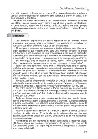 Plan de Pastoral - Febrero 2017
27
a un sitio tranquilo a descansar un poco». Porque eran tantos los que iban y
venían, que no encontraban tiempo ni para comer. Se fueron en barca, a un
sitio tranquilo y apartado.
Muchos los vieron marcharse y los reconocieron; entonces de todas
las aldeas fueron corriendo por tierra a aquel sitio y se les adelantaron.
Al desembarcar, Jesús vio una multitud y le dio lástima de ellos, porque
andaban como ovejas sin pastor; y se puso a enseñarles con calma. Palabra
del Señor.
Meditación
Los primeros seguidores de Jesús regresan de su primera misión
apostólica; les sobra prisa y entusiasmo en contarle lo sucedido, en
compartir con él los primeros frutos de sus enseñanzas.
El los quiere escuchar con atención y decide retirarse con ellos a un
lugar apartado a que descansaran, pero una multitud creciente le busca
con hambre y sed espiritual de sus enseñanzas, a las que no pretenden
sustraerse, pero también urgidos por el hambre de alimentos y agobiados por
la necesidad de agua fresca, que no abundaba en esos parajes desérticos.
Sin embargo, ante la oleada de gente, Jesús “sintió compasión por
ellos, pues estaban como ovejas sin pastor…y se puso a enseñarles”.
Tanto con sus apóstoles como con la muchedumbre que le seguía,
el Señor priorizó sus necesidades, posponiendo los planes originales de
relajarse un poco para atender a la muchedumbre. También el estaba
agotado, pese a lo cual se impuso el misericordioso sentido del otro que
le caracterizaba, velando por las apremiantes necesidades de los demás
antes que las propias.
Vengan…así de simple es la invitación de Jesús a sus apóstoles, una
exhortación que se complementa con la promesa: “Vengan a mí todos los
que están cansados y agobiados y yo les haré descansar” (Mt 11, 28).
Así actúa siempre el Señor, como el Padre que vela por sus pequeños
(Mt 5, 26), los cuida y alimenta. Sin embargo, subraya el texto evangélico
que “se puso a enseñarles.” A no dudarlo, Jesús es el buen pastor que da
la vida por sus ovejas.
Todo en Jesús supone una enseñanza de vida, por eso le llaman
desde entonces Maestro. Gestos, palabras o silencios, que sus apóstoles
supieron condensar. Sus palabras eran sencillamente directas, pero de
incuestionable profundidad, plenas de luz y fuerza, piezas insuperables de
auténtica sabiduría.
Valdría prestarle más atención a la canción: Señor tú tienes palabras,
palabra de vida eterna. El acto de sentir misericordia por los que
deambulaban como ovejas sin pastor, olvidándose de sí, del cansancio,
nos cuestiona hoy.
Retomemos por un momento el relato aplicándolo a nuestras vidas.
¿Cuántas veces en nuestros compromisos de grupos de vida, en la
comunidad de iglesia o en la parroquia, no hemos antepuesto la diversión
a la responsabilidad?
 