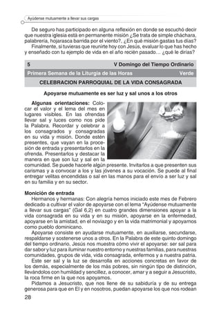 28
Ayúdense mutuamente a llevar sus cargas
De seguro has participado en alguna reflexión en donde se escuchó decir
que nuestra iglesia está en permanente misión ¿Se trata de simple cháchara,
palabrería, hojarasca barrida por el viento?, ¿En qué misión gastas tus días?
Finalmente, si tuvieras que reunirte hoy con Jesús, evaluar lo que has hecho
y enseñado con tu ejemplo de vida en el año recién pasado… ¿qué le dirías?
5 V Domingo del Tiempo Ordinario
Primera Semana de la Liturgia de las Horas Verde
CELEBRACION PARROQUIAL DE LA VIDA CONSAGRADA
Apoyarse mutuamente es ser luz y sal unos a los otros
Algunas orientaciones: Colo-
car el valor y el lema del mes en
lugares visibles. En las ofrendas
llevar sal y luces como nos pide
la Palabra. Recordar y celebrar a
los consagrados y consagradas
en su vida y misión. Donde estén
presentes, que vayan en la proce-
sión de entrada y presentarlos en la
ofrenda. Presentarlos y destacar la
manera en que son luz y sal en la
comunidad. Se puede hacerle algún presente. Invitarlos a que presenten sus
carismas y a convocar a los y las jóvenes a su vocación. Se puede al final
entregar velitas encendidas o sal en las manos para el envío a ser luz y sal
en su familia y en su sector.
Monición de entrada
Hermanos y hermanas: Con alegría hemos iniciado este mes de Febrero
dedicado a cultivar el valor de apoyarse con el lema “Ayúdense mutuamente
a llevar sus cargas” (Gal 6,2) en cuatro grandes dimensiones apoyar a la
vida consagrada en su vida y en su misión, apoyarse en la enfermedad,
apoyarse en la amistad, en el noviazgo y en la vida matrimonial y apoyarnos
como pueblo dominicano.
Apoyarse consiste en ayudarse mutuamente, en auxiliarse, secundarse,
respaldarse y sostenerse unos a otros. En la Palabra de este quinto domingo
del tiempo ordinario, Jesús nos muestra cómo vivir el apoyarse: ser sal para
dar sabor y luz para iluminar nuestro entorno y nuestras familias, para nuestras
comunidades, grupos de vida, vida consagrada, enfermos y a nuestra patria.
Este ser sal y la luz se desarrolla en acciones concretas en favor de
los demás, especialmente de los más pobres, sin ningún tipo de distinción,
llevándolos con humildad y sencillez, a conocer, amar y a seguir a Jesucristo,
la roca firme en la que nos apoyamos.
Pidamos a Jesucristo, que nos llene de su sabiduría y de su entrega
generosa para que en El y en nosotros, puedan apoyarse los que nos rodean
 