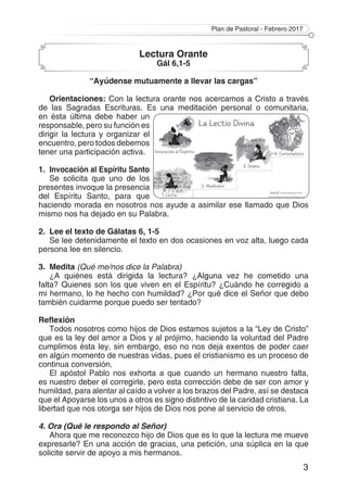 Plan de Pastoral - Febrero 2017
3
Lectura Orante
Gál 6,1-5
“Ayúdense mutuamente a llevar las cargas”
Orientaciones: Con la lectura orante nos acercamos a Cristo a través
de las Sagradas Escrituras. Es una meditación personal o comunitaria,
en ésta última debe haber un
responsable, pero su función es
dirigir la lectura y organizar el
encuentro, pero todos debemos
tener una participación activa.
1. 	Invocación al Espíritu Santo
Se solicita que uno de los
presentes invoque la presencia
del Espíritu Santo, para que
haciendo morada en nosotros nos ayude a asimilar ese llamado que Dios
mismo nos ha dejado en su Palabra.
2. 	Lee el texto de Gálatas 6, 1-5
Se lee detenidamente el texto en dos ocasiones en voz alta, luego cada
persona lee en silencio.
3. 	Medita (Qué me/nos dice la Palabra)
¿A quiénes está dirigida la lectura? ¿Alguna vez he cometido una
falta? Quienes son los que viven en el Espíritu? ¿Cuándo he corregido a
mi hermano, lo he hecho con humildad? ¿Por qué dice el Señor que debo
también cuidarme porque puedo ser tentado?
Reflexión
Todos nosotros como hijos de Dios estamos sujetos a la “Ley de Cristo”
que es la ley del amor a Dios y al prójimo, haciendo la voluntad del Padre
cumplimos ésta ley, sin embargo, eso no nos deja exentos de poder caer
en algún momento de nuestras vidas, pues el cristianismo es un proceso de
continua conversión.
El apóstol Pablo nos exhorta a que cuando un hermano nuestro falta,
es nuestro deber el corregirle, pero esta corrección debe de ser con amor y
humildad, para alentar al caído a volver a los brazos del Padre, así se destaca
que el Apoyarse los unos a otros es signo distintivo de la caridad cristiana. La
libertad que nos otorga ser hijos de Dios nos pone al servicio de otros.
4. Ora (Qué le respondo al Señor)
Ahora que me reconozco hijo de Dios que es lo que la lectura me mueve
expresarle? En una acción de gracias, una petición, una súplica en la que
solicite servir de apoyo a mis hermanos.
 