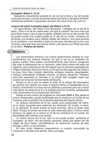 30
Ayúdense mutuamente a llevar sus cargas
Evangelio: Mateo 5, 13-16
Apoyarnos mutuamente consiste en ser sal de la tierra y luz del mundo
unos para los otros, a través de buenas obras que lleven a dar gloria al Padre.
Aclamemos cantando a Jesucristo, de quien nos viene el ser sal y ser luz.
Lectura del santo evangelio según san Mateo 5,13-16
En aquel tiempo, dijo Jesús a sus discípulos: «Ustedes son la sal de la
tierra. ¿Pero si la sal se vuelve sosa, con qué la salarán? No sirve más que
para tirarla fuera y que la pise la gente. Ustedes son la luz del mundo. No
se puede ocultar una ciudad puesta en lo alto de un monte. Tampoco se
enciende una lámpara para meterla debajo del celemín, sino para ponerla
en el candelero y que alumbre a todos los de casa. Alumbre así su luz a los
hombres, para que vean sus buenas obras y den gloria a su Padre que está
en el cielo.» Palabra del Señor.
Meditación
Los dominicanos tenemos una cultura gastronómica basada en usar
condimentos con sabores intensos, en que la sal es un resaltador de
gustos fuertes. Para ilustrar convenientemente esta lectura, pongamos
por caso la elaboración de un sancocho, plato típico común de todas las
regiones, pero cocinado sin sal. De seguro que no será bien apreciado por
ningún comensal. Ocurre lo mismo con el que se dice seguidor de Cristo si
es soso, tibio, flojo, insípido, deprimido, ambiguo, indeciso, desangelado,
ineficaz, ambivalente, instalado, cómodo, sin gracia, desabrido. Tampoco
será bien apreciado su mensaje ni su misión bien acogida, hasta que
cuente con la fuerza transformante del Espíritu.
Porque la sal a que se refiere el texto es la chispa del entusiasmo
de quienes han abierto sus vidas al Espíritu Santo e impregnados de su
Gracia, incrementan la viveza de sus palabras y acciones para ser y hacer
más eficaz las obras de la fe y la caridad entre los hombres, participando
más activamente en la construcción del Reino.
Desde el inicio mismo de la iglesia en Jerusalén (Hch 4, 31), desde el
primer Pentecostés, queda evidenciado que la misión en el mundo de los
hombres solo es posible con la plenitud operante del Espíritu Santo.
Un atributo importante de la sal, usada como potenciador de sabor,
es la dosis requerida para saborizar los alimentos. Ni mucho, ni poco,
ni en demasía. Al punto exacto se hace anónima, decía el poeta José
Martí. Porque la función de la sal no está reservada para sí misma, como
tampoco se agota en sí mismo el rol de los cristianos en el mundo. Su
fecundidad está referida a los demás.
Lo mismo ocurre con la luz “que no se puede ocultar”, sentencia el
Evangelio, es decir, con las buenas acciones, obras que deben ser fiel
reflejo de Dios Padre, convirtiéndonos en testimonio viviente de total
entrega, a Dios y a los hombres.
En este punto debemos preguntarnos si nuestra comunidad es
misionera o cerrada a los demás, como una logia.
 